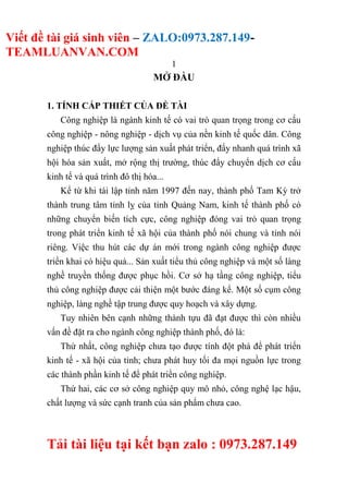 Viết đề tài giá sinh viên – ZALO:0973.287.149-
TEAMLUANVAN.COM
1
Tải tài liệu tại kết bạn zalo : 0973.287.149
MỞ ĐẦU
1. TÍNH CẤP THIẾT CỦA ĐỀ TÀI
Công nghiệp là ngành kinh tế có vai trò quan trọng trong cơ cấu
công nghiệp - nông nghiệp - dịch vụ của nền kinh tế quốc dân. Công
nghiệp thúc đẩy lực lượng sản xuất phát triển, đẩy nhanh quá trình xã
hội hóa sản xuất, mở rộng thị trường, thúc đẩy chuyển dịch cơ cấu
kinh tế và quá trình đô thị hóa...
Kể từ khi tái lập tỉnh năm 1997 đến nay, thành phố Tam Kỳ trở
thành trung tâm tỉnh lỵ của tỉnh Quảng Nam, kinh tế thành phố có
những chuyển biến tích cực, công nghiệp đóng vai trò quan trọng
trong phát triển kinh tế xã hội của thành phố nói chung và tỉnh nói
riêng. Việc thu hút các dự án mới trong ngành công nghiệp được
triển khai có hiệu quả... Sản xuất tiểu thủ công nghiệp và một số làng
nghề truyền thống được phục hồi. Cơ sở hạ tầng công nghiệp, tiểu
thủ công nghiệp được cải thiện một bước đáng kể. Một số cụm công
nghiệp, làng nghề tập trung được quy hoạch và xây dựng.
Tuy nhiên bên cạnh những thành tựu đã đạt được thì còn nhiều
vấn đề đặt ra cho ngành công nghiệp thành phố, đó là:
Thứ nhất, công nghiệp chưa tạo được tính đột phá để phát triển
kinh tế - xã hội của tỉnh; chưa phát huy tối đa mọi nguồn lực trong
các thành phần kinh tế để phát triển công nghiệp.
Thứ hai, các cơ sở công nghiệp quy mô nhỏ, công nghệ lạc hậu,
chất lượng và sức cạnh tranh của sản phẩm chưa cao.
 