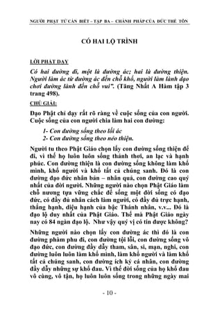 NGƢỜI PHẬT TỬ CẦN BIẾT – TẬP BA – CHÁNH PHÁP CỦA ĐỨC THẾ TÔN

CÓ HAI LỘ TRÌNH
LỜI PHẬT DẠY

Có hai đường đi, một là đường ác; hai là đường thiện.
Người làm ác từ đường ác đến chỗ khổ, người làm lành dạo
chơi đường lành đến chỗ vui”. (Tăng Nhất A Hàm tập 3
trang 498).
CHÖ GIẢI:

Đạo Phật chỉ dạy rất rõ ràng về cuộc sống của con ngƣời.
Cuộc sống của con ngƣời chia làm hai con đƣờng:
1- Con đường sống theo lối ác
2- Con đường sống theo nẻo thiện.
Ngƣời tu theo Phật Giáo chọn lấy con đƣờng sống thiện để
đi, vì thế họ luôn luôn sống thảnh thơi, an lạc và hạnh
phúc. Con đƣờng thiện là con đƣờng sống không làm khổ
mình, khổ ngƣời và khổ tất cả chúng sanh. Đó là con
đƣờng đạo đức nhân bản – nhân quả, con đƣờng cao quý
nhất của đời ngƣời. Những ngƣời nào chọn Phật Giáo làm
chỗ nƣơng tựa vững chắc để sống một đời sống có đạo
đức, có đầy đủ nhân cách làm ngƣời, có đầy đủ trực hạnh,
thắng hạnh, diệu hạnh của bậc Thánh nhân, v.v... Đó là
đạo lộ duy nhất của Phật Giáo. Thế mà Phật Giáo ngày
nay có 84 ngàn đạo lộ. Nhƣ vậy quý vị có tin đƣợc không?
Những ngƣời nào chọn lấy con đƣờng ác thì đó là con
đƣờng phàm phu đi, con đƣờng tội lỗi, con đƣờng sống vô
đạo đức, con đƣờng đầy dẫy tham, sân, si, mạn, nghi, con
đƣờng luôn luôn làm khổ mình, làm khổ ngƣời và làm khổ
tất cả chúng sanh, con đƣờng ích kỷ cá nhân, con đƣờng
đầy dẫy những sự khổ đau. Vì thế đời sống của họ khổ đau
vô cùng, vô tận, họ luôn luôn sống trong những ngày mai
- 10 -

 