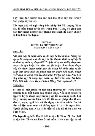NGƢỜI PHẬT TỬ CẦN BIẾT – TẬP BA – CHÁNH PHÁP CỦA ĐỨC THẾ TÔN

Tùy theo đặc tƣớng của các bạn mà chọn lấy một trong
bốn pháp này tu tập.
Các bạn đâu có ngờ rằng bốn pháp Tứ Vô Lƣợng Tâm
này là bốn Pháp tuyệt vời trong Phật Giáo, nó giúp các
bạn trở thành những bậc Thánh một cách dễ dàng không
có khó khăn các bạn ạ!
THỨ SÁU:
BI TÂM LÀ PHÁP ĐỘC NHẤT
TRONG KINH BÁT THÀNH
6/ BI TÂM

“Bi tâm này là pháp hữu vi, do suy tư tác thành. Phàm sự
vật gì là pháp hữu vi, do suy tư tác thành, thời sự vật ấy là
vô thường chịu sự đoạn diệt.” Vị ấy vững trú ở đây đoạn trừ
được các lậu hoặc. Và nếu các lậu hoặc chưa được đoạn
trừ, do tham luyến pháp này, do hoan hỷ pháp này, vị ấy
đoạn trừ được năm hạ phần kiết sử, được hóa sanh, nhập
Niết Bàn tại cảnh giới ấy, khỏi phải trở lui đời này. Này Gia
chủ như vậy là pháp độc nhất, do Thế Tôn, bậc Trí Giả,
Kiến Giả, bậc A La Hán, Chánh Đẳng Giác tuyên bố...”.
CHÖ GIẢI:

Bi tâm là một pháp tu tập lòng thƣơng xót trƣớc cảnh
thƣơng tâm, bất hạnh của chúng sanh. Nếu một ngƣời tu
tập rèn luyện đƣợc lòng thƣơng xót tất cả chúng sanh, khi
lòng thƣơng xót ấy hiện tiền thì tất cả ác pháp nhƣ tham,
sân, si, mạn, nghi đều vô tác dụng vào tâm mình. Do đó
tâm vô lậu hoàn toàn và chứng quả A La Hán ngay liền.
Ngƣời chứng quả A La Hán đều có đầy đủ thiền định và
Tam Minh.
Các bạn đừng hiểu lầm là khi tu tập Bi Tâm rồi còn phải
tu tập bốn Thiền và Tam Minh nữa. Hiểu nhƣ vậy là sai
- 100 -

 