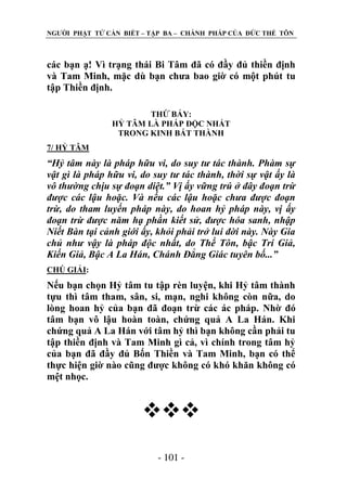 NGƢỜI PHẬT TỬ CẦN BIẾT – TẬP BA – CHÁNH PHÁP CỦA ĐỨC THẾ TÔN

các bạn ạ! Vì trạng thái Bi Tâm đã có đầy đủ thiền định
và Tam Minh, mặc dù bạn chƣa bao giờ có một phút tu
tập Thiền định.
THỨ BẢY:
HỶ TÂM LÀ PHÁP ĐỘC NHẤT
TRONG KINH BÁT THÀNH
7/ HỶ TÂM

“Hỷ tâm này là pháp hữu vi, do suy tư tác thành. Phàm sự
vật gì là pháp hữu vi, do suy tư tác thành, thời sự vật ấy là
vô thường chịu sự đoạn diệt.” Vị ấy vững trú ở đây đoạn trừ
được các lậu hoặc. Và nếu các lậu hoặc chưa được đoạn
trừ, do tham luyến pháp này, do hoan hỷ pháp này, vị ấy
đoạn trừ được năm hạ phần kiết sử, được hóa sanh, nhập
Niết Bàn tại cảnh giới ấy, khỏi phải trở lui đời này. Này Gia
chủ như vậy là pháp độc nhất, do Thế Tôn, bậc Trí Giả,
Kiến Giả, Bậc A La Hán, Chánh Đẳng Giác tuyên bố...”
CHÖ GIẢI:

Nếu bạn chọn Hỷ tâm tu tập rèn luyện, khi Hỷ tâm thành
tựu thì tâm tham, sân, si, mạn, nghi không còn nữa, do
lòng hoan hỷ của bạn đã đoạn trừ các ác pháp. Nhờ đó
tâm bạn vô lậu hoàn toàn, chứng quả A La Hán. Khi
chứng quả A La Hán với tâm hỷ thì bạn không cần phải tu
tập thiền định và Tam Minh gì cả, vì chính trong tâm hỷ
của bạn đã đầy đủ Bốn Thiền và Tam Minh, bạn có thể
thực hiện giờ nào cũng đƣợc không có khó khăn không có
mệt nhọc.


- 101 -

 