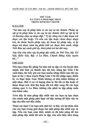 NGƢỜI PHẬT TỬ CẦN BIẾT – TẬP BA – CHÁNH PHÁP CỦA ĐỨC THẾ TÔN

THỨ TÁM:
XẢ TÂM LÀ PHÁP ĐỘC NHẤT
TRONG KINH BÁT THÀNH
8/ XẢ TÂM

“Xả tâm này là pháp hữu vi, do suy tư tác thành. Phàm sự
vật gì là pháp hữu vi, do suy tư tác thành, thời sự vật ấy là
vô thường chịu sự đoạn diệt.” Vị ấy vững trú ở đây đoạn trừ
được các lậu hoặc. Và nếu các lậu hoặc chưa được đoạn
trừ, do tham luyến pháp này, do hoan hỷ pháp này, vị ấy
đoạn trừ được năm hạ phần kiết sử, được hóa sanh, nhập
Niết Bàn tại cảnh giới ấy, khỏi phải trở lui đời này.
Này Gia chủ như vậy là pháp độc nhất, do Thế Tôn, bậc Trí
Giả, Kiến Giả, Bậc A La Hán, Chánh Đẳng Giác tuyên
bố...”
CHÖ GIẢI:

Nếu bạn chọn lấy pháp Xả tâm mà tu tập và rèn luyện tâm
mình, khi tâm xả thành tựu thì bảy năng lực Giác Chi
xuất hiện, lúc bấy giờ các bạn muốn nhập thiền nào thì các
bạn sẽ tác ý theo trạch Pháp Giác Chi thì nhập ngay thiền
ấy và thực hiện Tam Minh không có khó khăn không có
mệt nhọc. Bởi vì xả vô lƣợng tâm ác thì tất cả lậu hoặc sẽ
đƣợc đoạn trừ. Khi lậu hoặc đã trừ diệt xong thì các bạn
chứng quả A La Hán, không cần phải tu tập pháp môn
nào khác nữa.
Trên đây là tám pháp độc nhất mà các bạn tự lựa chọn
cho mình một pháp phù hợp với đặc tƣớng để tiện việc tu
tập cho đến nơi đến chốn.
Thƣa các bạn! Các bạn nên nhớ kỹ và hãy xét lại thân tâm
của các bạn trong giai đoạn ôm một pháp độc nhất này tu
tập. Nếu các bạn cảm thấy mình có đủ khả năng để ôm
một pháp độc nhất thì nên tu tập, còn nếu thấy khả năng
- 102 -

 