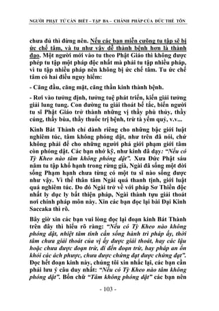 NGƢỜI PHẬT TỬ CẦN BIẾT – TẬP BA – CHÁNH PHÁP CỦA ĐỨC THẾ TÔN

chƣa đủ thì đừng nên. Nếu các bạn miễn cƣõng tu tập sẽ bị
ức chế tâm, và tu nhƣ vậy dễ thành bệnh hơn là thành
đạo. Một ngƣời mới vào tu theo Phật Giáo thì không đƣợc
phép tu tập một pháp độc nhất mà phải tu tập nhiều pháp,
vì tu tập nhiều pháp nên không bị ức chế tâm. Tu ức chế
tâm có hai điều nguy hiểm:
- Căng đầu, căng mặt, căng thần kinh thành bệnh.
- Rơi vào tƣởng định, tƣởng tuệ phát triển, kiến giải tƣởng
giải lung tung. Con đƣờng tu giải thoát bế tắc, biến ngƣời
tu sĩ Phật Giáo trở thành những vị thầy phù thủy, thầy
cúng, thầy bùa, thầy thuốc trị bệnh, trừ tà yểm quỷ, v.v...
Kinh Bát Thành chỉ dành riêng cho những bậc giới luật
nghiêm túc, tâm không phóng dật, nhƣ trên đã nói, chứ
không phải để cho những ngƣời phá giới phạm giới tâm
còn phóng dật. Các bạn nhớ kỹ, nhƣ kinh đã dạy: “Nếu có
Tỳ Kheo nào tâm không phóng dật”. Xƣa Đức Phật sáu
năm tu tập khổ hạnh trong rừng già, Ngài đã sống một đời
sống Phạm hạnh chƣa từng có một tu sĩ nào sống đƣợc
nhƣ vậy. Vì thế thân tâm Ngài quá thanh tịnh, giới luật
quá nghiêm túc. Do đó Ngài trở về với pháp Sơ Thiền độc
nhất ly dục ly bất thiện pháp, Ngài thành tựu giải thoát
nơi chính pháp môn này. Xin các bạn đọc lại bài Đại Kinh
Saccaka thì rõ.
Bây giờ xin các bạn vui lòng đọc lại đoạn kinh Bát Thành
trên đây thì hiểu rõ ràng: “Nếu có Tỳ Kheo nào không
phóng dật, nhiệt tâm tinh cần sống hành trì pháp ấy, thời
tâm chưa giải thoát của vị ấy được giải thoát, hay các lậu
hoặc chưa được đoạn trừ, đi đến đoạn trừ, hay pháp an ổn
khỏi các ách phược, chưa được chứng đạt được chứng đạt”.
Đọc hết đoạn kinh này, chúng tôi xin nhắc lại, các bạn cần
phải lƣu ý câu duy nhất: “Nếu có Tỳ Kheo nào tâm không
phóng dật”. Bốn chữ “Tâm không phóng dật” các bạn nên
- 103 -

 