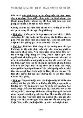 NGƢỜI PHẬT TỬ CẦN BIẾT – TẬP BA – CHÁNH PHÁP CỦA ĐỨC THẾ TÔN

biết đó là một giai đoạn tu tập sống chết với tâm tham,
sân, si của bạn bằng nhiều pháp môn cho đến khi nào tâm
thuần phục không phóng dật thì bạn mới dám ôm một
pháp độc nhất. Các bạn có hiểu chƣa?
Chúng tôi đƣa bài kinh Bát Thành này ra đây có ba điều
rất quan trọng để các bạn cần phải lƣu ý:
- Thứ nhất: Không nên tin trọn vẹn vào kinh sách, vì kinh
sách đƣợc kết tập là do các Tổ, nhƣng các Tổ thêm vào và
pha trộn các pháp môn của ngoại đạo, làm cho kinh sách
Phật mất hết giá trị giải thoát chân thật của nó.
- Thứ hai: Phải biết khả năng và đặc tƣớng của các bạn
khi chọn tu tập một pháp môn độc nhất nào hay phải tu
tập nhiều pháp môn. Nếu chƣa nắm vững đƣợc điều này
thì nên tập sống đúng đời sống Phạm hạnh, giới luật
nghiêm trì, chứ đừng nên tu tập pháp môn nào khác cả, vì
nếu có tu tập bất cứ một pháp nào cũng chỉ là ức chế tâm
mà thôi. Ngày xƣa các Tổ không có ngƣời tu chứng hƣớng
dẫn nên các Ngài tuy tu tập theo pháp môn của Phật,
nhƣng đã biến pháp môn của Phật thành pháp môn ức chế
tâm của ngoại đạo. Đó là một lỗi lầm rất lớn của các Tổ,
làm cho ngƣời đời sau mất đƣờng lối tu tập theo đúng
Chánh Phật pháp.
- Thứ ba: Pháp môn độc nhất của Phật ở đây đã khiến cho
những nhà học giả điên đầu, không thể hiểu đƣợc, nhất là
lời dạy này: “Vị ấy đoạn trừ năm hạ phần kiết sử, được hoá
sanh, nhập Niết Bàn tại cảnh giới ấy, khỏi phải trở lui lại
đời này nữa”. Nếu đoạn kinh này không đƣợc giải thích rõ
ràng thì mọi ngƣời sẽ nghĩ rằng Đạo Phật có thế giới siêu
hình. Nếu dựa vào kiến giải của những nhà học giả cho
rằng Đạo Phật có thế giới siêu hình thì rất oan uổng cho
Phật Giáo, khiến cho Phật Giáo tự mâu thuẫn lại với nó.
- 104 -

 