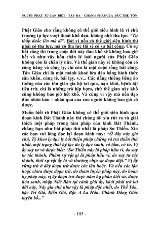 NGƢỜI PHẬT TỬ CẦN BIẾT – TẬP BA – CHÁNH PHÁP CỦA ĐỨC THẾ TÔN

Phật Giáo cho rằng không có thế giới siêu hình là vì chủ
trƣơng tự lực vƣợt thoát khổ đau, không nhờ tha lực: “Tự
thắp đuốc lên mà đi”. Bởi vì nếu có thế giới siêu hình thì
phải có tha lực, mà có tha lực thì sẽ có sự bất công. Có sự
bất công thì trong cuộc đời này đau khổ sẽ không bao giờ
hết và nhƣ vậy bốn chân lý loài ngƣời của Phật Giáo
không còn là chân lý nữa. Và thế gian này sẽ không còn có
công bằng và công lý, chỉ còn là một cuộc sống bất công.
Tôn Giáo chỉ là một mánh khoé lừa đảo bằng hình thức
cầu khẩn, cúng tế, bái lạy, v.v... Các đấng thiêng liêng ảo
tƣởng của các tôn giáo gia hộ tai qua, nạn khỏi, bệnh tật
tiêu trừ, chỉ là những trò bịp bợm, chứ thế gian này khổ
cũng không bao giờ hết khổ. Và cũng vì vậy mà nền đạo
đức nhân bản – nhân quả của con ngƣời không bao giờ có
đƣợc.
Muốn biết rõ Phật Giáo không có thế giới siêu hình qua
đoạn kinh Bát Thành này thì chúng tôi xin rút ra và giải
thích một pháp trong tám pháp của kinh Bát Thành,
chẳng hạn nhƣ bài pháp thứ nhất là pháp Sơ Thiền. Xin
các bạn vui lòng đọc lại đoạn kinh này: “Ở đây này gia
chủ, Tỳ kheo ly dục ly bất thiện pháp chứng và trú thiền thứ
nhất, một trạng thái hỷ lạc do ly dục sanh, có tầm, có tứ. Vị
ấy suy tư và được biết: “Sơ Thiền này là pháp hữu vi, do suy
tư tác thành. Phàm sự vật gì là pháp hữu vi, do suy tư tác
thành, thời sự vật ấy là vô thường chịu sự đoạn diệt.” Vị ấy
vững trú ở đây đoạn trừ được các lậu hoặc. Và nếu các lậu
hoặc chưa được đoạn trừ, do tham luyến pháp này, do hoan
hỷ pháp này, vị ấy đoạn trừ được năm hạ phần kiết sử, được
hóa sanh, nhập Niết Bàn tại cảnh giới ấy, khỏi phải trở lui
đời này. Này gia chủ như vậy là pháp độc nhất, do Thế Tôn,
bậc Trí Giả, Kiến Giả, Bậc A La Hán, Chánh Đẳng Giác
tuyên bố...”
- 105 -

 