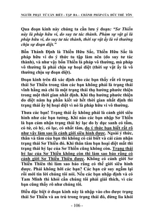 NGƢỜI PHẬT TỬ CẦN BIẾT – TẬP BA – CHÁNH PHÁP CỦA ĐỨC THẾ TÔN

Qua đoạn kinh này chúng ta cần lƣu ý đoạn: “Sơ Thiền
này là pháp hữu vi, do suy tư tác thành. Phàm sự vật gì là
pháp hữu vi, do suy tư tác thành, thời sự vật ấy là vô thường
chịu sự đoạn diệt.”
Bốn Thánh Định là Thiền Hữu Sắc, Thiền Hữu Sắc là
pháp hữu vi do ý thức tu tập làm nên (do suy tƣ tác
thành), và nhƣ vậy bốn Thiền là pháp vô thƣờng, mà pháp
vô thƣờng là phải chịu sự hoại diệt (thời sự vật ấy là vô
thƣờng chịu sự đoạn diệt).
Đoạn kinh trên đã xác định cho các bạn thấy rất rõ trạng
thái Sơ Thiền trong tâm các bạn không phải là trạng thái
vĩnh hằng mà chỉ là một trạng thái thọ hƣởng phƣớc thiện
trong một thời gian nhất định. Khi thọ hƣởng phƣớc thiện
do diệt năm hạ phần kiết sử hết thời gian nhất định thì
trạng thái ấy bị hoại diệt vì nó là pháp hữu vi vô thƣờng.
Thƣa các bạn! Trạng thái ấy không phải là cảnh giới siêu
hình nhƣ các bạn tƣởng. Khi nào các bạn nhập Sơ Thiền
là bạn cảm nhận trạng thái hỷ lạc do ly dục sanh có tầm,
có tứ, có hỷ, có lạc, có nhất tâm, do ý thức bạn biết rất rõ
nhƣ vậy làm sao là cảnh giới siêu hình đƣợc. Ngoài ý thức,
thân và tâm của bạn thì không có cái biết và cái cảm nhận
trạng thái Sơ Thiền đó. Khi thân tâm bạn hoại diệt mất thì
trạng thái hỷ lạc của Sơ Thiền cũng không còn. Trạng thái
hỷ lạc của Sơ Thiền không còn thì làm sao bảo rằng có
cảnh giới Sơ Thiền Thiên đƣợc. Không có cảnh giới Sơ
Thiền Thiên thì làm sao bảo rằng có thế giới siêu hình
đƣợc. Phải không hỡi các bạn? Các bạn cứ suy ngẫm lại
rồi mới tin lời chúng tôi nói. Nếu các bạn nhập định và có
Tam Minh thì khỏi cần chúng tôi phải giải thích, vì các
bạn cũng thấy rõ nhƣ chúng tôi.
Điều đặc biệt ở đoạn kinh này là nhập vào cho đƣợc trạng
thái Sơ Thiền và an trú trong trạng thái đó, đừng lìa khỏi
- 106 -

 