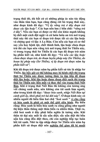 NGƢỜI PHẬT TỬ CẦN BIẾT – TẬP BA – CHÁNH PHÁP CỦA ĐỨC THẾ TÔN

trạng thái đó, dù bất cứ có những pháp ác nào tác động
vào thân tâm bạn, bạn cũng đừng rời bỏ trạng thái này,
nhƣ đoạn kinh đã dạy: “Vị ấy vững trú ở đây đoạn trừ
được các lậu hoặc”. Các bạn nên lƣu ý bốn chữ: “vững trú
ở đây”. Nếu các bạn có đƣợc cơ thể còn khỏe mạnh không
bị chết một cách đột ngột và cứ luôn luôn an trú nơi trạng
thái này thì các bạn sẽ đoạn trừ đƣợc tất cả các lậu hoặc
và chứng quả vô lậu A La Hán. Còn nếu các bạn có cơ thể
suy yếu hay bệnh tật, chết thình lình, lậu hoặc chƣa đoạn
trừ thì các bạn nên vững trú nơi trạng thái Sơ Thiền này,
vì trong trạng thái Sơ Thiền là các bạn đã đoạn trừ năm
hạ phần kiết sử, nhƣ kinh đã dạy: “Và nếu các lậu hoặc
chưa được đoạn trừ, do tham luyến pháp này (Sơ Thiền), do
hoan hỷ pháp này (Sơ Thiền), vị ấy đoạn trừ được năm hạ
phần kiết sử”.
Khi đã đoạn trừ đƣợc năm hạ phần kiết sử tức là nhập Sơ
Thiền, lúc bấy giờ cơ thể không may bị bệnh chết thì trạng
thái Sơ Thiền này đƣợc tƣởng thức tu tập tiếp để đoạn
diệt lậu hoặc. Khi lậu hoặc đƣợc đoạn diệt sạch thì trạng
thái Sơ Thiền này liền mất và thay thế vào trạng thái Niết
Bàn. Khi ở trạng thái Niết Bàn thì không còn tƣơng ƣng
với chúng sanh nữa, nên không còn tái sanh làm ngƣời,
nhƣ trong kinh đã dạy: “được hóa sanh, nhập Niết Bàn tại
cảnh giới ấy, khỏi phải trở lui đời này”. Ở đoạn kinh này có
nhiều ngƣời đã hiểu lầm hai chữ “hoá sanh ” vì cho rằng
có hóa sanh là phải có một thế giới siêu hình. Họ hiểu
rằng: Hóa sanh là biến hóa sanh ra cũng giống nhƣ ngƣời
thị hiện thần thông một thân biến ra nhiều thân. Thật ra,
chữ hoá sanh ở đây phải hiểu nghĩa là tƣởng uẩn. Khi
thân tứ đại này mất là sắc uẩn diệt; sắc uẩn diệt thì bốn
uẩn kia cũng đều diệt theo, chỉ còn nghiệp tiếp tục luân
hồi tái sanh. Nhờ tu tập nhập đƣợc Sơ Thiền nên năm hạ
phần kiết sử đoạn diệt nên nghiệp thế gian đã bị muội
- 107 -

 