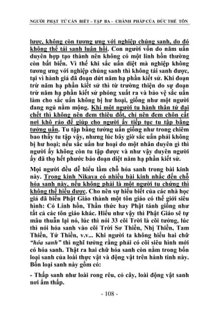 NGƢỜI PHẬT TỬ CẦN BIẾT – TẬP BA – CHÁNH PHÁP CỦA ĐỨC THẾ TÔN

lƣợc, không còn tƣơng ƣng với nghiệp chúng sanh, do đó
không thể tái sanh luân hồi. Con ngƣời vốn do năm uẩn
duyên hợp tạo thành nên không có một linh hồn thƣờng
còn bất biến. Vì thế khi sắc uẩn diệt mà nghiệp không
tƣơng ƣng với nghiệp chúng sanh thì không tái sanh đƣợc,
tại vì hành giả đã đoạn dứt năm hạ phần kiết sử. Khi đoạn
trừ năm hạ phần kiết sử thì từ trƣờng thiện do sự đoạn
trừ năm hạ phần kiết sử phóng xuất ra và bảo vệ sắc uẩn
làm cho sắc uẩn không bị hƣ hoại, giống nhƣ một ngƣời
đang ngủ nằm mộng. Khi một ngƣời tu hành thân tứ đại
chết thì không nên đem thiêu đốt, chỉ nên đem chôn cất
nơi khô ráo để giúp cho ngƣời ấy tiếp tục tu tập bằng
tƣởng uẩn. Tu tập bằng tƣởng uẩn giống nhƣ trong chiêm
bao thấy tu tập vậy, nhƣng lúc bây giờ sắc uẩn phải không
bị hƣ hoại; nếu sắc uẩn hƣ hoại do một nhân duyên gì thì
ngƣời ấy không còn tu tập đƣợc và nhƣ vậy duyên ngƣời
ấy đã thọ hết phƣớc báo đoạn diệt năm hạ phần kiết sử.
Mọi ngƣời đều dễ hiểu lầm chỗ hóa sanh trong bài kinh
này. Trong kinh Nikaya có nhiều bài kinh nhắc đến chỗ
hóa sanh này, nếu không phải là một ngƣời tu chứng thì
không thể hiểu đƣợc. Cho nên sự hiểu biết của các nhà học
giả đã biến Phật Giáo thành một tôn giáo có thế giới siêu
hình: Có Linh hồn, Thần thức hay Phật tánh giống nhƣ
tất cả các tôn giáo khác. Hiểu nhƣ vậy thì Phật Giáo sẽ tự
mâu thuẫn lại nó, lúc thì nói 33 cõi Trời là cõi tƣởng, lúc
thì nói hóa sanh vào cõi Trời Sơ Thiền, Nhị Thiền, Tam
Thiền, Tứ Thiền, v.v... Khi ngƣời ta không hiểu hai chữ
“hóa sanh” thì nghĩ tƣởng rằng phải có cõi siêu hình mới
có hóa sanh. Thật ra hai chữ hóa sanh còn nằm trong bốn
loại sanh của loài thực vật và động vật trên hành tinh này.
Bốn loại sanh này gồm có:
- Thấp sanh nhƣ loài rong rêu, cỏ cây, loài động vật sanh
nơi ẩm thấp.
- 108 -

 