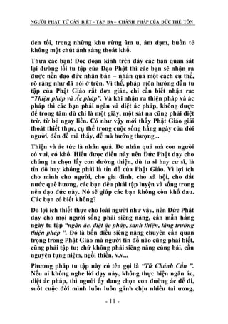 NGƢỜI PHẬT TỬ CẦN BIẾT – TẬP BA – CHÁNH PHÁP CỦA ĐỨC THẾ TÔN

đen tối, trong những khu rừng âm u, ảm đạm, buồn tẻ
không một chút ánh sáng thoát khổ.
Thƣa các bạn! Đọc đoạn kinh trên đây các bạn quan sát
lại đƣờng lối tu tập của Đạo Phật thì các bạn sẽ nhận ra
đƣợc nền đạo đức nhân bản – nhân quả một cách cụ thể,
rõ ràng nhƣ đã nói ở trên. Vì thế, pháp môn hƣớng dẫn tu
tập của Phật Giáo rất đơn giản, chỉ cần biết nhận ra:
“Thiện pháp và Ác pháp”. Và khi nhận ra thiện pháp và ác
pháp thì các bạn phải ngăn và diệt ác pháp, không đƣợc
để trong tâm dù chỉ là một giây, một sát na cũng phải diệt
trừ, từ bỏ ngay liền. Có nhƣ vậy mới thấy Phật Giáo giải
thoát thiết thực, cụ thể trong cuộc sống hằng ngày của đời
ngƣời, đến để mà thấy, để mà hƣớng thƣợng...
Thiện và ác tức là nhân quả. Do nhân quả mà con ngƣời
có vui, có khổ. Hiểu đƣợc điều này nên Đức Phật dạy cho
chúng ta chọn lấy con đƣờng thiện, dù tu sĩ hay cƣ sĩ, là
tín đồ hay không phải là tín đồ của Phật Giáo. Vì lợi ích
cho mình cho ngƣời, cho gia đình, cho xã hội, cho đất
nƣớc quê hƣơng, các bạn đều phải tập luyện và sống trong
nền đạo đức này. Nó sẽ giúp các bạn không còn khổ đau.
Các bạn có biết không?
Do lợi ích thiết thực cho loài ngƣời nhƣ vậy, nên Đức Phật
dạy cho mọi ngƣời sống phải siêng năng, cần mẫn hằng
ngày tu tập “ngăn ác, diệt ác pháp, sanh thiện, tăng trưởng
thiện pháp ”. Đó là bốn điều siêng năng chuyên cần quan
trọng trong Phật Giáo mà ngƣời tín đồ nào cũng phải biết,
cũng phải tập tu; chứ không phải siêng năng cúng bái, cầu
nguyện tụng niệm, ngồi thiền, v.v...
Phƣơng pháp tu tập này có tên gọi là “Tứ Chánh Cần ”.
Nếu ai không nghe lời dạy này, không thực hiện ngăn ác,
diệt ác pháp, thì ngƣời ấy đang chọn con đƣờng ác để đi,
suốt cuộc đời mình luôn luôn gánh chịu nhiều tai ƣơng,
- 11 -

 