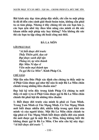 NGƢỜI PHẬT TỬ CẦN BIẾT – TẬP BA – CHÁNH PHÁP CỦA ĐỨC THẾ TÔN

Bài kinh này dạy tám pháp độc nhất, chỉ cần tu một pháp
là đã đi đến cứu cánh giải thoát hoàn toàn, không cần phải
tu cả tám pháp. Nhƣng ở đây chúng tôi xin các bạn lƣu ý,
các bạn nên nhớ tùy theo khả năng của mình có đủ sức
kham nhẫn một pháp này hay không? Nếu không đủ sức
thì các bạn tu tập cũng chỉ hoài công mà thôi.
BÀ LA MÔN
LỜI PHẬT DẠY

“Ai biết được đời trước
Thấy Thiên giới, đọa xứ
Đạt được sanh diệt tận
Thắng trí, tự viên thành
Bậc Mâu Ni đạo sĩ
Viên mãn mọi thành tựu
Ta gọi Bà La Môn”. Kinh Pháp Cú.
CHÖ GIẢI:

Một lần nữa Đức Phật xác định cho chúng ta thấy một tu
sĩ Phật Giáo đƣợc gọi nhƣ thế nào là một Bà La Môn chân
chánh trong những tiêu chuẩn nào?
Đọc bài kệ trên đây trong kinh Pháp Cú chúng ta mới
thấy rõ một vị tu sĩ Phật Giáo đƣợc gọi là Bà La Môn chân
chánh thì phải hội đủ những tiêu chuẩn:
1- Biết đƣợc đời trƣớc của mình là phải có Tam Minh.
Trong Tam Minh có Túc Mạng Minh. Có Túc Mạng Minh
mới biết đƣợc nhiều đời, nhiều kiếp trong quá khứ của
mình và của ngƣời khác. Một Bà La Môn chân chánh tu
tập phải có Túc Mạng Minh biết đƣợc nhiều đời của mình
thì mới đƣợc gọi là một Bà La Môn, bằng không biết thì
không đƣợc gọi là Bà La Môn. Cho nên câu kệ này dạy:
“Ai biết được đời trước ”.
- 110 -

 