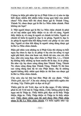 NGƢỜI PHẬT TỬ CẦN BIẾT – TẬP BA – CHÁNH PHÁP CỦA ĐỨC THẾ TÔN

Chúng ta hiện giờ nhìn lại tu sĩ Phật Giáo có vị nào tu tập
biết đƣợc nhiều đời nhiều kiếp trong quá khứ của mình
chƣa? Nếu chƣa biết thì chƣa đƣợc gọi là Thánh Tăng,
Thánh Ni, chƣa đƣợc gọi là Bà La Môn chân chánh. Phải
không các bạn?
2- Một ngƣời đƣợc gọi là Bà La Môn chân chánh là phải
có trí tuệ nhân quả thấy thiện và ác rất rõ ràng. Ngƣời
thấy thiện ác rõ ràng là ngƣời có chánh tri kiến. Ngƣời có
chánh tri kiến là ngƣời ly dục ly ác pháp. Ngƣời ly dục ly
ác pháp là ngƣời tâm bất động trƣớc các pháp và các cảm
thọ. Ngƣời có tâm bất động là ngƣời xứng đáng đƣợc gọi
là Bà La Môn chân chánh.
Hiện giờ nhìn xem những tu sĩ Phật Giáo thì chúng ta biết
ngay họ chƣa ly dục ly ác pháp vì họ còn ăn uống và ngủ
nghỉ phi thời, tâm còn ham vui, thích tài sản, của cải, tiền
bạc, nhà cửa sang đẹp, nhƣ chùa to Phật lớn, v.v... Chính
họ không thấy những sự ham muốn đó là dục, là ác pháp.
Do nhƣ vậy họ chƣa xứng đáng làm Thánh Tăng, Thánh
Ni; chƣa xứng đáng làm Thánh Tăng, Thánh Ni thì làm
sao xứng đáng làm đệ tử của Phật đƣợc. Họ là những
ngƣời không thấy nhân quả thiện ác thì làm sao đƣợc gọi
là Bà La Môn chân chánh.
Cho nên câu kệ thứ hai Đức Phật đã xác định: “Thấy
Thiên giới, đọa xứ”. Câu này chúng ta phải hiểu nghĩa cho
rõ ràng. Vậy Thiên giới và đọa xứ là gì?
Thiên giới là cõi Trời; đọa xứ là địa ngục. Ở đây không
phải là cõi Trời mà là Thập thiện, ở đây không phải là địa
ngục mà là Thập ác. Thấy thiên giới, đọa xứ là thấy Thập
thiện, thập ác. Thấy Thập thiện và Thập ác là thấy nhân
quả. Thấy đƣợc nhân quả thì mới đƣợc Đức Phật chấp
nhận là Bà La Môn chân chánh. Có hiểu nghĩa nhƣ vậy
- 111 -

 