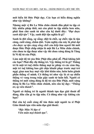 NGƢỜI PHẬT TỬ CẦN BIẾT – TẬP BA – CHÁNH PHÁP CỦA ĐỨC THẾ TÔN

mới hiểu lời Đức Phật dạy. Các bạn có hiểu đúng nghĩa
nhƣ vậy không?
Nhƣng một vị Bà La Môn chân chánh đâu phải tu tập có
bấy nhiêu pháp thôi, mà còn phải tu tập nhiều hơn nữa,
phải làm chủ sanh tử nhƣ câu kệ dƣới đây: “Đạt được
sanh diệt tận”. Vậy, sanh diệt tận nghĩa là gì?
Sanh là đời sống, sự sống; diệt là chết, sự chết; tận là tận
cùng, cuối cùng, chấm dứt. Toàn nghĩa câu này là phải đạt
cho được sự tận cùng sống chết của kiếp làm người thì mới
đƣợc Đức Phật chấp nhận là một Bà La Môn chân chánh,
còn chƣa tu tập đƣợc nhƣ vậy thì chƣa xứng đáng là Tăng
là Ni đệ tử của Phật.
Làm một đệ tử của Đức Phật đâu phải dễ. Phải không hỡi
các bạn? Phải đầy đủ thắng trí. Vậy thắng trí là gì? Thắng
trí là một trí tuệ chiến thắng mọi ác pháp và các cảm thọ,
một trí tuệ không bao giờ chịu khuất phục trƣớc mọi trở
ngại, gian nan hay mọi việc khó khăn nào, luôn luôn giành
phần thắng về mình. Có thắng trí nhƣ vậy là có sự chiến
thắng vẻ vang trong trận giặc sanh tử luân hồi. Ngƣời có
thắng trí mới xứng đáng là đệ tử của Đức Phật, mới xứng
đáng là Bà La Môn chân chánh, nên câu kệ dạy: “Thắng
trí, tự viên thành”.
Ngƣời có thắng trí là ngƣời thành tựu đạo giải thoát dễ
dàng, đâu cần gì tu tập nữa. Có đúng nhƣ vậy không các
bạn?
Hai câu kệ cuối cùng để tán thán một ngƣời tu sĩ Phật
Giáo thành tựu viên mãn đạo giải thoát:
“Bậc Mâu Ni đạo sĩ
Viên mãn mọi thành tựu”.

- 112 -

 