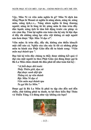 NGƢỜI PHẬT TỬ CẦN BIẾT – TẬP BA – CHÁNH PHÁP CỦA ĐỨC THẾ TÔN

Vậy, Mâu Ni và viên mãn nghĩa là gì? Mâu Ni dịch âm
tiếng Phạn là Mouni có nghĩa là năng nhơn, năng từ, năng
mãn, năng tịch,v.v... Năng nhơn nghĩa là lòng thƣơng
ngƣời; năng từ là lòng từ bi; năng mãn là tâm tròn đầy
đức hạnh; năng tịch là tâm bất động trƣớc các pháp và
các cảm thọ. Tóm lại nghĩa của toàn câu kệ này là bậc đạo
sĩ đầy đủ những năng lực siêu việt không có một ngƣời
nào hơn đƣợc “Bậc Mâu Ni đạo sĩ”.
Viên mãn: là tròn đầy, đầy đủ, không còn thiếu khuyết
một chỗ nào cả. Nghĩa của câu này là tất cả những pháp
môn tu hành của Phật Giáo đều đã tu hành xong: “Viên
mãn mọi thành tựu ”.
Đọc bài kệ trên đây chúng ta thấy đƣợc những kết quả vĩ
đại của một ngƣời tu theo Phật Giáo mà đáng đƣợc gọi là
Bà La Môn chân chánh thì đâu phải dễ nhƣ toàn bài kệ :
“Ai biết được đời trước
Thấy Thiên giới, đọa xứ
Đạt được sanh diệt tận
Thắng trí, tự viên thành
Bậc Mâu Ni đạo sĩ
Viên mãn mọi thành tựu
Ta gọi Bà La Môn.”
Đƣợc gọi là Bà La Môn là phải tu tập cho đến nơi đến
chốn, chứ không phải tu danh, tu lợi theo kiểu Đại Thừa
và Thiền Tông. Có đúng nhƣ vậy không các bạn?

- 113 -

 