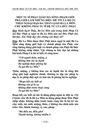 NGƢỜI PHẬT TỬ CẦN BIẾT – TẬP BA – CHÁNH PHÁP CỦA ĐỨC THẾ TÔN

MỘT TU SĨ PHẬT GIÁO MÀ SỐNG PHẠM GIỚI
PHÁ GIỚI LÀM NHỮNG ĐIỀU MÊ TÍN LÀ HỌ TU
THEO NGOẠI ĐẠO ĐA THẦN GIÁO BÀ LA MÔN
CHỨ KHÔNG PHẢI TU SĨ ĐỆ TỬ CỦA ĐỨC PHẬT
Hỏi: Kính bạch Thầy, Bà La Môn nào trong kinh Pháp Cú
mà Đức Phật ca ngợi và Ba La Môn nào mà Đức Phật chê,
bài bác. Xin Thầy dạy cho chúng con được rõ?
Đáp: Bà La Môn đƣợc Đức Phật khen ngợi là một Bà La
Môn sống đúng giới luật và chánh pháp của Phật, còn
sống không đúng giới luật và chánh pháp của Phật thì Đức
Phật không chấp nhận. Vậy chúng ta hãy đọc lại những
bài kinh Pháp Cú thì sẽ biết rõ ràng hơn:
“Với người thân, miệng, ý
Không làm các ác hạnh
Ba nghiệp được phòng hộ
Ta gọi Bà La Môn”
Thân, miệng, ý không làm các ác hạnh tức là sống đời
sống giới luật nghiêm chỉnh, thƣờng tu tập các pháp ly
dục ly ác pháp diệt ngã xả tâm tức là phòng hộ ba nghiệp.
“Đoạn hết các kiết sử
Không còn gì lo sợ
Không đắm trước buộc ràng
Ta gọi Bà La Môn”
Đoạn hết các kiết sử tức là dùng pháp ngăn ác diệt ác (Tứ
Chánh cần) đó là Bà La Môn tu đúng pháp đƣợc Đức Phật
chấp nhận. Không đắm trƣớc buộc ràng tức là hộ trì các
căn: mắt, tai, mũi, miệng, thân, ý không cho dính mắc sáu
trần: Sắc, thinh, hƣơng, vị, xúc, pháp.
“Bỏ điều ưa, điều ghét
Thanh lương, không nhiễm ô
- 114 -

 