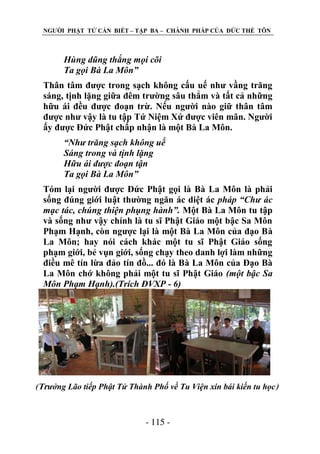 NGƢỜI PHẬT TỬ CẦN BIẾT – TẬP BA – CHÁNH PHÁP CỦA ĐỨC THẾ TÔN

Hùng dũng thắng mọi cõi
Ta gọi Bà La Môn”
Thân tâm đƣợc trong sạch không cấu uế nhƣ vầng trăng
sáng, tịnh lặng giữa đêm trƣờng sâu thẳm và tất cả những
hữu ái đều đƣợc đoạn trừ. Nếu ngƣời nào giữ thân tâm
đƣợc nhƣ vậy là tu tập Tứ Niệm Xứ đƣợc viên mãn. Ngƣời
ấy đƣợc Đức Phật chấp nhận là một Bà La Môn.
“Như trăng sạch không uế
Sáng trong và tịnh lặng
Hữu ái được đoạn tận
Ta gọi Bà La Môn”
Tóm lại ngƣời đƣợc Đức Phật gọi là Bà La Môn là phải
sống đúng giới luật thƣờng ngăn ác diệt ác pháp “Chư ác
mạc tác, chúng thiện phụng hành”. Một Bà La Môn tu tập
và sống nhƣ vậy chính là tu sĩ Phật Giáo một bậc Sa Môn
Phạm Hạnh, còn ngƣợc lại là một Bà La Môn của đạo Bà
La Môn; hay nói cách khác một tu sĩ Phật Giáo sống
phạm giới, bẻ vụn giới, sống chạy theo danh lợi làm những
điều mê tín lừa đảo tín đồ... đó là Bà La Môn của Đạo Bà
La Môn chớ không phải một tu sĩ Phật Giáo (một bậc Sa
Môn Phạm Hạnh).(Trích ĐVXP - 6)

(Trưởng Lão tiếp Phật Tử Thành Phố về Tu Viện xin bái kiến tu học)

- 115 -

 