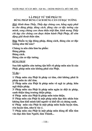 NGƢỜI PHẬT TỬ CẦN BIẾT – TẬP BA – CHÁNH PHÁP CỦA ĐỨC THẾ TÔN

LÀ PHẬT TỬ THÌ PHẢI TU
ĐÖNG PHÁP ĐÖNG CÁCH ĐÖNG CĂN CƠ ĐẶC TƢỚNG

Hỏi: Kính thưa Thầy, Thầy dạy chúng con, hằng ngày phải
tu cho đúng pháp, đúng cách, đúng căn cơ đặc tướng của
mình, song chúng con chưa thấu triệt lắm, kính mong Thầy
chỉ dạy cho chúng con được thâm hành Phật Pháp, để sớm
đặng giải thoát thân tâm.
Đáp Muốn tu tập đúng pháp, đúng cách, đúng căn cơ đặc
tƣớng nhƣ thế nào?
Chúng ta nên chia làm ba phần:
Đúng pháp.
Đúng cách.
Đúng căn cơ đặc tƣớng.
ĐÖNG PHÁP

Sau khi nghiên cứu tƣờng tận biết rõ pháp môn nào là của
Phật, pháp môn nào không phải của Phật.
Ví dụ :
1/ Pháp môn của Phật là pháp xả tâm, chứ không phải là
pháp môn ức chế tâm.
2/ Pháp môn của Phật là pháp môn vô ngã ác pháp, hữu
ngã thiện pháp.
3/ Pháp môn của Phật là pháp môn ngăn ác diệt ác pháp,
sanh thiện tăng trƣởng thiện pháp.
4/ Pháp môn của Phật là pháp môn toàn thiện.
5/ Pháp môn của Phật là một pháp môn đạo đức nhân bản
không làm khổ mình khổ ngƣời và khổ tất cả chúng sanh.
6/ Pháp môn của Phật là một pháp môn huấn luyện tâm,
rèn luyện tâm, nhƣ lý tác ý.
7/ Pháp môn của Phật là một pháp môn dùng để dẫn tâm
vào đạo đức làm Ngƣời, làm Thánh...
- 116 -

 