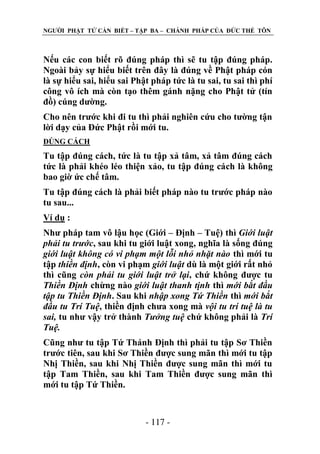 NGƢỜI PHẬT TỬ CẦN BIẾT – TẬP BA – CHÁNH PHÁP CỦA ĐỨC THẾ TÔN

Nếu các con biết rõ đúng pháp thì sẽ tu tập đúng pháp.
Ngoài bảy sự hiểu biết trên đây là đúng về Phật pháp cón
là sự hiểu sai, hiểu sai Phật pháp tức là tu sai, tu sai thì phí
công vô ích mà còn tạo thêm gánh nặng cho Phật tử (tín
đồ) cúng dƣờng.
Cho nên trƣớc khi đi tu thì phải nghiên cứu cho tƣờng tận
lời dạy của Đức Phật rồi mới tu.
ĐÖNG CÁCH

Tu tập đúng cách, tức là tu tập xả tâm, xả tâm đúng cách
tức là phải khéo léo thiện xảo, tu tập đúng cách là không
bao giờ ức chế tâm.
Tu tập đúng cách là phải biết pháp nào tu trƣớc pháp nào
tu sau...
Ví dụ :
Nhƣ pháp tam vô lậu học (Giới – Định – Tuệ) thì Giới luật
phải tu trước, sau khi tu giới luật xong, nghĩa là sống đúng
giới luật không có vi phạm một lỗi nhỏ nhặt nào thì mới tu
tập thiền định, còn vi phạm giới luật dù là một giới rất nhỏ
thì cũng còn phải tu giới luật trở lại, chứ không đƣợc tu
Thiền Định chừng nào giới luật thanh tịnh thì mới bắt đầu
tập tu Thiền Định. Sau khi nhập xong Tứ Thiền thì mới bắt
đầu tu Trí Tuệ, thiền định chƣa xong mà vội tu trí tuệ là tu
sai, tu nhƣ vậy trở thành Tưởng tuệ chứ không phải là Trí
Tuệ.
Cũng nhƣ tu tập Tứ Thánh Định thì phải tu tập Sơ Thiền
trƣớc tiên, sau khi Sơ Thiền đƣợc sung mãn thì mới tu tập
Nhị Thiền, sau khi Nhị Thiền đƣợc sung mãn thì mới tu
tập Tam Thiền, sau khi Tam Thiền đƣợc sung mãn thì
mới tu tập Tứ Thiền.

- 117 -

 