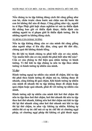 NGƢỜI PHẬT TỬ CẦN BIẾT – TẬP BA – CHÁNH PHÁP CỦA ĐỨC THẾ TÔN

Nếu chúng ta tu tập không đúng cách thì cũng giống nhƣ
con bò, chân trƣớc chƣa bƣớc mà chân sau đã bƣớc thì
con bò không thể nào đi đƣợc. Cũng giống nhƣ vậy, ngƣời
tu sĩ Đạo Phật giới luật chƣa nghiêm trì mà tu thiền định
thì chẳng bao giờ có thiền định đƣợc, thiền định của
những ngƣời tu sĩ phạm giới là thiền định tƣởng. Đó là
những ngƣời tu không đúng cách.
TU ĐÖNG CĂN CƠ ĐẶC TƢỚNG

Nếu tu tập không đúng căn cơ của mình thì cũng giống
nhƣ ngƣời nhạc sĩ lên dây đàn, căng quá thì đứt dây,
chùng quá thì không thành tiếng.
Do đó khi tu hành chúng ta phải biết căn cơ của mình.
Vậy muốn biết căn cơ của mình thì phải biết nhƣ thế nào?
Căn cơ của chúng ta thể hiện qua nhân tƣớng và hành
tƣớng. Vì thế khi tu tập chúng ta nên tu tập theo nhân
tƣớng và hành tƣớng tự nhiên của mình.
Ví dụ:
Hành tƣớng ngoại tự nhiên của mình đi chậm, khi tu tập
thì phải theo hành tƣớng đi chậm mà tu, không đƣợc đi
nhanh, cũng không đi quá chậm. Khi hành tƣớng tự nhiên
của mình đi nhanh thì tu tập không đƣợc đi chậm hoặc
quá chậm hoặc quá nhanh, phải đi với tƣớng tự nhiên của
mình.
Hành tƣớng nội tự nhiên của mình khi hơi thở chậm thì
nên tu tập theo hơi thở chậm, hơi thở nhanh thì nên tu tập
theo hơi thở nhanh, không nên hơi thở chậm mà khi tu tập
thì lại thở nhanh cũng nhƣ hơi thở nhanh mà khi tu tập
thì lại thở chậm, tu nhƣ vậy không tự nhiên. Không tự
nhiên thì có sự ức chế mà có sự ức chế thì có chƣớng ngại
pháp, có chƣớng ngại pháp thì không có giải thoát ngay
- 118 -

 