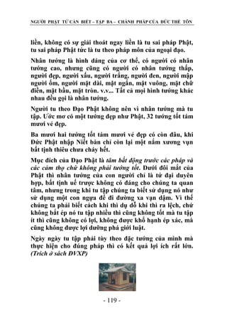 NGƢỜI PHẬT TỬ CẦN BIẾT – TẬP BA – CHÁNH PHÁP CỦA ĐỨC THẾ TÔN

liền, không có sự giải thoát ngay liền là tu sai pháp Phật,
tu sai pháp Phật tức là tu theo pháp môn của ngoại đạo.
Nhân tƣớng là hình dáng của cơ thể, có ngƣời có nhân
tƣớng cao, nhƣng cũng có ngƣời có nhân tƣớng thấp,
ngƣời đẹp, ngƣời xấu, ngƣời trắng, ngƣời đen, ngƣời mập
ngƣời ốm, ngƣời mặt dài, mặt ngắn, mặt vuông, mặt chữ
điền, mặt bầu, mặt tròn. v.v... Tất cả mọi hình tƣớng khác
nhau đều gọi là nhân tƣớng.
Ngƣời tu theo Đạo Phật không nên vì nhân tƣớng mà tu
tập. Ƣớc mơ có một tƣớng đẹp nhƣ Phật, 32 tƣớng tốt tám
mƣơi vẻ đẹp.
Ba mƣơi hai tƣớng tốt tám mƣơi vẻ đẹp có còn đâu, khi
Đức Phật nhập Niết bàn chỉ còn lại một nắm xƣơng vụn
bất tịnh thiêu chƣa cháy hết.
Mục đích của Đạo Phật là tâm bất động trước các pháp và
các cảm thọ chứ không phải tướng tốt. Dƣới đôi mắt của
Phật thì nhân tƣớng của con ngƣời chỉ là tứ đại duyên
hợp, bất tịnh uế trƣợc không có đáng cho chúng ta quan
tâm, nhƣng trong khi tu tập chúng ta biết sử dụng nó nhƣ
sử dụng một con ngựa để đi đƣờng xa vạn dậm. Vì thế
chúng ta phải biết cách khi thì dụ dỗ khi thì ra lệch, chứ
không bắt ép nó tu tập nhiều thì cũng không tốt mà tu tập
ít thì cũng không có lợi, không đƣợc khổ hạnh ép xác, mà
cũng không đƣợc lợi dƣỡng phá giới luật.
Ngày ngày tu tập phải tùy theo đặc tƣớng của mình mà
thực hiện cho đúng pháp thì có kết quả lợi ích rất lớn.
(Trích ở sách ĐVXP)

- 119 -

 