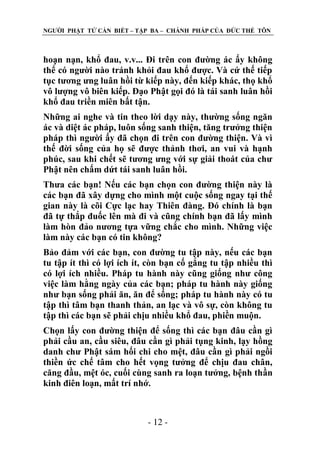 NGƢỜI PHẬT TỬ CẦN BIẾT – TẬP BA – CHÁNH PHÁP CỦA ĐỨC THẾ TÔN

hoạn nạn, khổ đau, v.v... Đi trên con đƣờng ác ấy không
thể có ngƣời nào tránh khỏi đau khổ đƣợc. Và cứ thế tiếp
tục tƣơng ƣng luân hồi từ kiếp này, đến kiếp khác, thọ khổ
vô lƣợng vô biên kiếp. Đạo Phật gọi đó là tái sanh luân hồi
khổ đau triền miên bất tận.
Những ai nghe và tin theo lời dạy này, thƣờng sống ngăn
ác và diệt ác pháp, luôn sống sanh thiện, tăng trƣởng thiện
pháp thì ngƣời ấy đã chọn đi trên con đƣờng thiện. Và vì
thế đời sống của họ sẽ đƣợc thảnh thơi, an vui và hạnh
phúc, sau khi chết sẽ tƣơng ƣng với sự giải thoát của chƣ
Phật nên chấm dứt tái sanh luân hồi.
Thƣa các bạn! Nếu các bạn chọn con đƣờng thiện này là
các bạn đã xây dựng cho mình một cuộc sống ngay tại thế
gian này là cõi Cực lạc hay Thiên đàng. Đó chính là bạn
đã tự thắp đuốc lên mà đi và cũng chính bạn đã lấy mình
làm hòn đảo nƣơng tựa vững chắc cho mình. Những việc
làm này các bạn có tin không?
Bảo đảm với các bạn, con đƣờng tu tập này, nếu các bạn
tu tập ít thì có lợi ích ít, còn bạn cố gắng tu tập nhiều thì
có lợi ích nhiều. Pháp tu hành này cũng giống nhƣ công
việc làm hằng ngày của các bạn; pháp tu hành này giống
nhƣ bạn sống phải ăn, ăn để sống; pháp tu hành này có tu
tập thì tâm bạn thanh thản, an lạc và vô sự, còn không tu
tập thì các bạn sẽ phải chịu nhiều khổ đau, phiền muộn.
Chọn lấy con đƣờng thiện để sống thì các bạn đâu cần gì
phải cầu an, cầu siêu, đâu cần gì phải tụng kinh, lạy hồng
danh chƣ Phật sám hối chi cho mệt, đâu cần gì phải ngồi
thiền ức chế tâm cho hết vọng tƣởng để chịu đau chân,
căng đầu, mệt óc, cuối cùng sanh ra loạn tƣởng, bệnh thần
kinh điên loạn, mất trí nhớ.

- 12 -

 