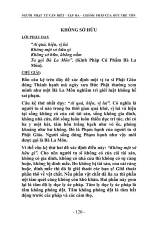 NGƢỜI PHẬT TỬ CẦN BIẾT – TẬP BA – CHÁNH PHÁP CỦA ĐỨC THẾ TÔN

KHÔNG SỞ HỮU
LỜI PHẬT DẠY

“Ai quá, hiện, vị lai
Không một sở hữu gì
Không sở hữu, không nắm
Ta gọi Bà La Môn”. (Kinh Pháp Cú Phẩm Bà La
Môn).
CHÖ GIẢI:

Bốn câu kệ trên đây để xác định một vị tu sĩ Phật Giáo
đúng Thánh hạnh mà ngày xƣa Đức Phật thƣờng xem
mình nhƣ một Bà La Môn nghiêm trì giới luật không hề
sai phạm.
Câu kệ thứ nhất dạy: “Ai quá, hiện, vị lai”. Có nghĩa là
ngƣời tu sĩ nào trong ba thời gian quá khứ, vị lai và hiện
tại sống không có của cải tài sản, sống không gia đình,
không nhà cửa, đời sống luôn luôn thiểu dục tri túc, chỉ có
ba y một bát, tâm hồn trắng bạch nhƣ vỏ ốc, phóng
khoáng nhƣ hƣ không. Đó là Phạm hạnh của ngƣời tu sĩ
Phật Giáo. Ngƣời sống đúng Phạm hạnh nhƣ vậy mới
đƣợc gọi là Bà La Môn.
Vì thế câu kệ thứ hai đã xác định điều này: “Không một sở
hữu gì”. Cho nên ngƣời tu sĩ không có của cải tài sản,
không có gia đình, không có nhà cửa thì không có sự ràng
buộc, không bị dính mắc. Do không bị tài sản, của cải ràng
buộc, dính mắc thì đó là giải thoát các bạn ạ! Giải thoát
phần thô về vật chất. Nếu phần vật chất đã lìa xa thì phần
nội tâm quét cũng không còn khó khăn. Hai phần này gom
lại là tâm đã ly dục ly ác pháp. Tâm ly dục ly ác pháp là
tâm không phóng dật. Tâm không phóng dật là tâm bất
động trƣớc các pháp và các cảm thọ.
- 120 -

 