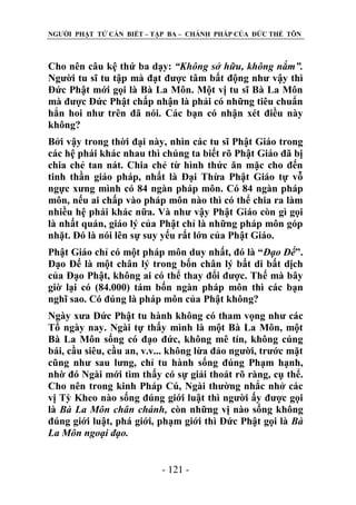 NGƢỜI PHẬT TỬ CẦN BIẾT – TẬP BA – CHÁNH PHÁP CỦA ĐỨC THẾ TÔN

Cho nên câu kệ thứ ba dạy: “Không sở hữu, không nắm”.
Ngƣời tu sĩ tu tập mà đạt đƣợc tâm bất động nhƣ vậy thì
Đức Phật mới gọi là Bà La Môn. Một vị tu sĩ Bà La Môn
mà đƣợc Đức Phật chấp nhận là phải có những tiêu chuẩn
hẳn hoi nhƣ trên đã nói. Các bạn có nhận xét điều này
không?
Bởi vậy trong thời đại này, nhìn các tu sĩ Phật Giáo trong
các hệ phái khác nhau thì chúng ta biết rõ Phật Giáo đã bị
chia chẻ tan nát. Chia chẻ từ hình thức ăn mặc cho đến
tinh thần giáo pháp, nhất là Đại Thừa Phật Giáo tự vỗ
ngực xƣng mình có 84 ngàn pháp môn. Có 84 ngàn pháp
môn, nếu ai chấp vào pháp môn nào thì có thể chia ra làm
nhiều hệ phái khác nữa. Và nhƣ vậy Phật Giáo còn gì gọi
là nhất quán, giáo lý của Phật chỉ là những pháp môn góp
nhặt. Đó là nói lên sự suy yếu rất lớn của Phật Giáo.
Phật Giáo chỉ có một pháp môn duy nhất, đó là “Đạo Đế”.
Đạo Đế là một chân lý trong bốn chân lý bất di bất dịch
của Đạo Phật, không ai có thể thay đổi đƣợc. Thế mà bây
giờ lại có (84.000) tám bốn ngàn pháp môn thì các bạn
nghĩ sao. Có đúng là pháp môn của Phật không?
Ngày xƣa Đức Phật tu hành không có tham vọng nhƣ các
Tổ ngày nay. Ngài tự thấy mình là một Bà La Môn, một
Bà La Môn sống có đạo đức, không mê tín, không cúng
bái, cầu siêu, cầu an, v.v... không lừa đảo ngƣời, trƣớc mặt
cũng nhƣ sau lƣng, chỉ tu hành sống đúng Phạm hạnh,
nhờ đó Ngài mới tìm thấy có sự giải thoát rõ ràng, cụ thể.
Cho nên trong kinh Pháp Cú, Ngài thƣờng nhắc nhở các
vị Tỳ Kheo nào sống đúng giới luật thì ngƣời ấy đƣợc gọi
là Bà La Môn chân chánh, còn những vị nào sống không
đúng giới luật, phá giới, phạm giới thì Đức Phật gọi là Bà
La Môn ngoại đạo.
- 121 -

 