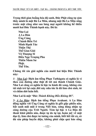NGƢỜI PHẬT TỬ CẦN BIẾT – TẬP BA – CHÁNH PHÁP CỦA ĐỨC THẾ TÔN

Trong thời gian hoằng hóa độ sanh, Đức Phật cũng tự cảm
thấy mình là một Bà La Môn, nhƣng một Bà La Môn sống
trƣớc mặt cũng nhƣ sau lƣng mọi ngƣời không hề thiếu
mƣời hai Đức Thánh hạnh này. Đó là:
Nhƣ Lai
A La Hán
Ứng Cúng
Chánh Biến Tri
Minh Hạnh Túc
Thiện Thệ
Thế Gian Giải
Vô Thƣợng Sĩ
Điều Ngự Trƣợng Phu
Thiên Nhơn Sƣ
Phật.
Thế Tôn.
Chúng tôi xin giải nghĩa của mƣời hai hiệu Đức Thánh
này:
1- Như Lai: Dịch âm tiếng Phạn Tathàgata có nghĩa là vì
theo con đƣờng nhƣ thật đi tới mà thành Chánh Giác.
Nhƣ Lai cũng có nghĩa là bậc tu hành đã xong, không còn
tái sinh trở lại cuộc đời này nữa tức là đã làm chủ sinh, tử
và chấm dứt luân hồi.
Nhƣ Lai là một “Đức Thánh Không Đến Không Đi”.
2- A La Hán: Dịch âm tiếng Phạn Arahant. A La Hán
đồng nghĩa với Ứng Cúng có nghĩa là giết giặc phiền não,
bất sanh mãi mãi ở trong Niết bàn, xứng đáng nhận sự
cúng dƣờng của Trời Ngƣời. Tóm lại bậc A La Hán đã
thoát khỏi phiền não, đƣợc tự do tự tại, hoàn mỹ về mặt
đạo lý, làm chủ đƣợc tƣ tƣởng của mình, biết hết tất cả, có
đủ sáu pháp huyền diệu, không phải chịu quả báo sống
- 122 -

 