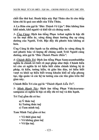 NGƢỜI PHẬT TỬ CẦN BIẾT – TẬP BA – CHÁNH PHÁP CỦA ĐỨC THẾ TÔN

chết lần thứ hai. Danh hiệu này Đại Thừa cho là còn thấp
kém chỉ là quả cao nhất của Tiểu Thừa.
A La Hán còn gọi là “Đức Thánh Vô Lậu”. Đức không làm
khổ mình, khổ ngƣời và khổ tất cả chúng sanh.
3- Ứng Cúng: Dịch âm tiếng Phạn Arhat nghĩa là bậc đã
xa lìa mọi điều ác, xứng đáng đƣợc hƣởng thọ sự cúng
dƣờng của Ngƣời, Trời. Bậc đầy đủ phƣớc báu không ai
hơn.
Ứng Cúng là đức hạnh xa lìa những điều ác xứng đáng là
nơi phƣớc báu vô lƣợng để chúng sanh Trời Ngƣời cúng
dƣờng, nên gọi là “Đức Thánh Phước Điền”.
4- Chánh Biến Tri: Dịch âm tiếng Phạn Samyasambuddha
nghĩa là chánh trí biết rõ mọi pháp nhƣ thật. Chánh biến
tri còn có nghĩa là trí hiểu biết chân chánh không bị tà
pháp, tà kiến, tƣởng kiến, tà giáo lừa đảo, trí hiểu biết
vƣợt ra khỏi sự hiểu biết trong khuôn khổ nề nếp phong
tục, tập quán và các hệ tƣ tƣởng của các tôn giáo trên thế
gian này.
Chánh Biến Tri còn gọi là “Thánh Hạnh Liễu Tri”.
5- Minh Hạnh Túc: Dịch âm tiếng Phạn Vidyàcaranasampana có nghĩa là bậc có đầy đủ trí tuệ và đức hạnh.
Trí Tuệ gồm đủ có ba:
a) Ý thức tuệ
b) Tƣởng thức tuệ
c) Tam minh tuệ.
Tam Minh Tuệ gồm có ba:
+ Vô thời gian tuệ
+ Vô không gian tuệ
+ Vô lậu tuệ.
- 123 -

 