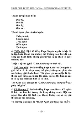 NGƢỜI PHẬT TỬ CẦN BIẾT – TẬP BA – CHÁNH PHÁP CỦA ĐỨC THẾ TÔN

Thánh đức gồm có bốn:
Đức từ,
Đức bi,
Đức hỷ,
Đức xả .
Thánh hạnh gồm có năm hạnh:
Thắng hạnh,
Chánh hạnh,
Trực hạnh,
Diệu hạnh,
Tịnh hạnh.
6- Thiện Thệ: Dịch từ tiếng Phạn Sugata nghĩa là bậc đã
tu tập hoàn thành con đƣờng Bát Chánh Đạo, bậc đã làm
xong các hạnh lành, không còn trở lui về ác pháp và cuộc
đời này nữa.
Thiện Thệ còn gọi là “Thánh hạnh tự tại sinh tử”.
7- Thế Gian Giải: Dịch từ tiếng Phạn Lokavit: Có nghĩa là
giải thích rõ các pháp trong thế gian, không còn pháp nào
mà không giải thích đƣợc. Thế gian giải có nghĩa là bậc
thông suốt tất cả các pháp thế gian. Bậc có thể hiểu rõ các
lý và sự của loài hữu tình và vô tình.
Thế Gian Giải còn gọi là “Thánh hạnh giải thông suốt các
pháp thế gian”.
8- Vô Thượng Sĩ: Dịch từ tiếng Phạn Anu Hara: Có nghĩa
là bậc cao hơn hết trong các hàng chúng sanh. Một con
ngƣời làm chủ tột đỉnh giải thoát, không còn có sự giải
thoát nào cao hơn nữa.
Vô thƣợng sĩ còn gọi là “Thánh hạnh giải thoát cao nhất”.

- 124 -

 