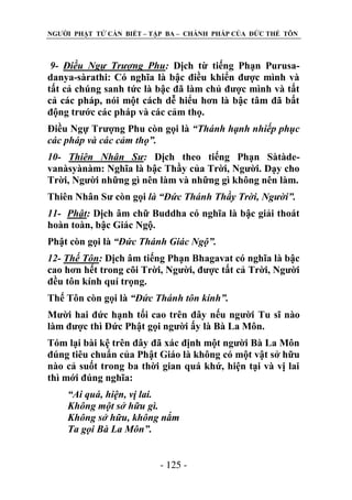 NGƢỜI PHẬT TỬ CẦN BIẾT – TẬP BA – CHÁNH PHÁP CỦA ĐỨC THẾ TÔN

9- Điều Ngự Trượng Phu: Dịch từ tiếng Phạn Purusadanya-sàrathi: Có nghĩa là bậc điều khiển đƣợc mình và
tất cả chúng sanh tức là bậc đã làm chủ đƣợc mình và tất
cả các pháp, nói một cách dễ hiểu hơn là bậc tâm đã bất
động trƣớc các pháp và các cảm thọ.
Điều Ngự Trƣợng Phu còn gọi là “Thánh hạnh nhiếp phục
các pháp và các cảm thọ”.
10- Thiên Nhân Sư: Dịch theo tiếng Phạn Sàtàdevanàsyànàm: Nghĩa là bậc Thầy của Trời, Ngƣời. Dạy cho
Trời, Ngƣời những gì nên làm và những gì không nên làm.
Thiên Nhân Sƣ còn gọi là “Đức Thánh Thầy Trời, Người”.
11- Phật: Dịch âm chữ Buddha có nghĩa là bậc giải thoát
hoàn toàn, bậc Giác Ngộ.
Phật còn gọi là “Đức Thánh Giác Ngộ”.
12- Thế Tôn: Dịch âm tiếng Phạn Bhagavat có nghĩa là bậc
cao hơn hết trong cõi Trời, Ngƣời, đƣợc tất cả Trời, Ngƣời
đều tôn kính quí trọng.
Thế Tôn còn gọi là “Đức Thánh tôn kính”.
Mƣời hai đức hạnh tối cao trên đây nếu ngƣời Tu sĩ nào
làm đƣợc thì Đức Phật gọi ngƣời ấy là Bà La Môn.
Tóm lại bài kệ trên đây đã xác định một ngƣời Bà La Môn
đúng tiêu chuẩn của Phật Giáo là không có một vật sở hữu
nào cả suốt trong ba thời gian quá khứ, hiện tại và vị lai
thì mới đúng nghĩa:
“Ai quá, hiện, vị lai.
Không một sở hữu gì.
Không sở hữu, không nắm
Ta gọi Bà La Môn”.
- 125 -

 