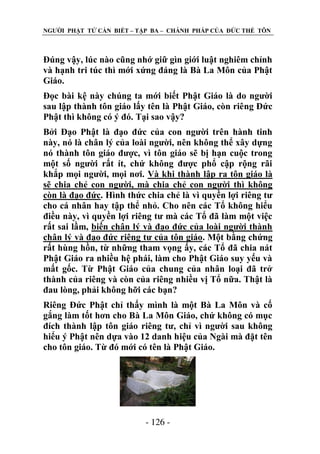 NGƢỜI PHẬT TỬ CẦN BIẾT – TẬP BA – CHÁNH PHÁP CỦA ĐỨC THẾ TÔN

Đúng vậy, lúc nào cũng nhớ giữ gìn giới luật nghiêm chỉnh
và hạnh tri túc thì mới xứng đáng là Bà La Môn của Phật
Giáo.
Đọc bài kệ này chúng ta mới biết Phật Giáo là do ngƣời
sau lập thành tôn giáo lấy tên là Phật Giáo, còn riêng Đức
Phật thì không có ý đó. Tại sao vậy?
Bởi Đạo Phật là đạo đức của con ngƣời trên hành tinh
này, nó là chân lý của loài ngƣời, nên không thể xây dựng
nó thành tôn giáo đƣợc, vì tôn giáo sẽ bị hạn cuộc trong
một số ngƣời rất ít, chứ không đƣợc phổ cập rộng rãi
khắp mọi ngƣời, mọi nơi. Và khi thành lập ra tôn giáo là
sẽ chia chẻ con ngƣời, mà chia chẻ con ngƣời thì không
còn là đạo đức. Hình thức chia chẻ là vì quyền lợi riêng tƣ
cho cá nhân hay tập thể nhỏ. Cho nên các Tổ không hiểu
điều này, vì quyền lợi riêng tƣ mà các Tổ đã làm một việc
rất sai lầm, biến chân lý và đạo đức của loài ngƣời thành
chân lý và đạo đức riêng tƣ của tôn giáo. Một bằng chứng
rất hùng hồn, từ những tham vọng ấy, các Tổ đã chia nát
Phật Giáo ra nhiều hệ phái, làm cho Phật Giáo suy yếu và
mất gốc. Từ Phật Giáo của chung của nhân loại đã trở
thành của riêng và còn của riêng nhiều vị Tổ nữa. Thật là
đau lòng, phải không hỡi các bạn?
Riêng Đức Phật chỉ thấy mình là một Bà La Môn và cố
gắng làm tốt hơn cho Bà La Môn Giáo, chứ không có mục
đích thành lập tôn giáo riêng tƣ, chỉ vì ngƣời sau không
hiểu ý Phật nên dựa vào 12 danh hiệu của Ngài mà đặt tên
cho tôn giáo. Từ đó mới có tên là Phật Giáo.

- 126 -

 