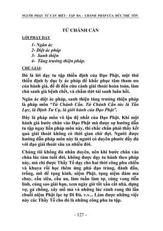 NGƢỜI PHẬT TỬ CẦN BIẾT – TẬP BA – CHÁNH PHÁP CỦA ĐỨC THẾ TÔN

TỨ CHÁNH CẦN
LỜI PHẬT DẠY

1- Ngăn ác
2- Diệt ác pháp
3- Sanh thiện
4- Tăng trưởng thiện pháp.
CHÖ GIẢI:

Đó là lời dạy tu tập thiền định của Đạo Phật, một thứ
thiền định ly dục ly ác pháp để khắc phục tâm tham ƣu
của hành giả, để đi đến cứu cánh giải thoát hoàn toàn, làm
chủ sanh già bệnh chết, và chấm dứt tái sanh luân hồi.
Ngăn ác diệt ác pháp, sanh thiện tăng trƣởng thiện pháp
là pháp môn “Tứ Chánh Cần. Tứ Chánh Cần tức là Tấn
Lực, là Định Tư Cụ, là giới hành của Đạo Phật”.
Đây là pháp môn vô lậu đệ nhất của Đạo Phật. Khi một
hành giả bƣớc chân vào Đạo Phật mà đƣợc sự hƣớng dẫn
tu tập ngay liền pháp môn này, thì chắc chắn phải thấy kết
quả giải thoát không có thời gian chờ đợi. Ngƣời đƣợc
hƣớng dẫn pháp môn này là ngƣời có duyên phƣớc đầy đủ
với đạo giải thoát sâu xa nhiều đời.
Chúng tôi không đủ nhân duyên, nên khi bƣớc chân vào
chùa lúc tám tuổi đời, không đƣợc dạy tu hành theo pháp
này, mà chỉ đƣợc Thầy Tổ dạy cho hai thời công phu chiều
và khuya rồi học thêm ứng phú đạo tràng, đánh đẩu,
trống, mõ để tụng kinh, niệm Phật, tụng niệm đám ma
chay, cầu siêu, cầu an, làm tuần làm tự, cúng vong tiễn
linh, cúng sao giải hạn, xem ngày giờ tốt xấu cất nhà, dựng
vợ, gả chồng, xây mồ mả và những lúc rảnh rang thì lần
chuỗi niệm Phật lục tự Di Đà, v.v... Làm đƣợc những việc
này các Thầy Tổ cho đó là những công phu tu tập.
- 127 -

 