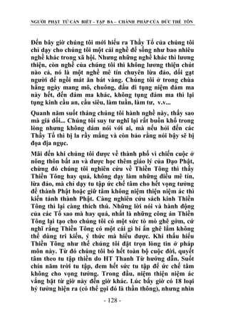 NGƢỜI PHẬT TỬ CẦN BIẾT – TẬP BA – CHÁNH PHÁP CỦA ĐỨC THẾ TÔN

Đến bây giờ chúng tôi mới hiểu ra Thầy Tổ của chúng tôi
chỉ dạy cho chúng tôi một cái nghề để sống nhƣ bao nhiêu
nghề khác trong xã hội. Nhƣng những nghề khác thì lƣơng
thiện, còn nghề của chúng tôi thì không lƣơng thiện chút
nào cả, nó là một nghề mê tín chuyên lừa đảo, dối gạt
ngƣời để ngồi mát ăn bát vàng. Chúng tôi ở trong chùa
hằng ngày mang mõ, chuông, đẩu đi tụng niệm đám ma
này hết, đến đám ma khác, không tụng đám ma thì lại
tụng kinh cầu an, cầu siêu, làm tuần, làm tƣ, v.v...
Quanh năm suốt tháng chúng tôi hành nghề này, thấy sao
mà giả dối... Chúng tôi suy tƣ nghĩ lại rất buồn khổ trong
lòng nhƣng không dám nói với ai, mà nếu hỏi đến các
Thầy Tổ thì bị la rầy mắng và còn bảo rằng nói bậy sẽ bị
đọa địa ngục.
Mãi đến khi chúng tôi đƣợc về thành phố vì chiến cuộc ở
nông thôn bất an và đƣợc học thêm giáo lý của Đạo Phật,
chừng đó chúng tôi nghiên cứu về Thiền Tông thì thấy
Thiền Tông hay quá, không dạy làm những điều mê tín,
lừa đảo, mà chỉ dạy tu tập ức chế tâm cho hết vọng tƣởng
để thành Phật hoặc giữ tâm không niệm thiện niệm ác thì
kiến tánh thành Phật. Càng nghiên cứu sách kinh Thiền
Tông thì lại càng thích thú. Những lời nói và hành động
của các Tổ sao mà hay quá, nhất là những công án Thiền
Tông lại tạo cho chúng tôi có một sức tò mò ghê gớm, cứ
nghĩ rằng Thiền Tông có một cái gì bí ẩn ghê lắm không
thể dùng tri kiến, ý thức mà hiểu đƣợc. Khi thấu hiểu
Thiền Tông nhƣ thế chúng tôi đặt trọn lòng tin ở pháp
môn này. Từ đó chúng tôi bỏ hết toàn bộ cuộc đời, quyết
tâm theo tu tập thiền do HT Thanh Từ hƣớng dẫn. Suốt
chín năm trời tu tập, đem hết sức tu tập để ức chế tâm
không cho vọng tƣởng. Trong đầu, niệm thiện niệm ác
vắng bặt từ giờ này đến giờ khác. Lúc bấy giờ có 18 loại
hỷ tƣởng hiện ra (có thể gọi đó là thần thông), nhƣng nhìn
- 128 -

 