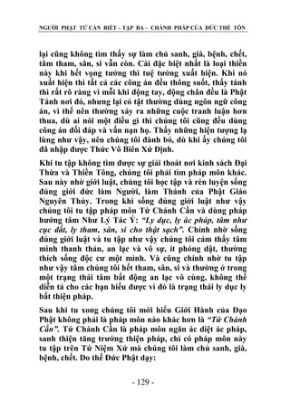 NGƢỜI PHẬT TỬ CẦN BIẾT – TẬP BA – CHÁNH PHÁP CỦA ĐỨC THẾ TÔN

lại cũng không tìm thấy sự làm chủ sanh, già, bệnh, chết,
tâm tham, sân, si vẫn còn. Cái đặc biệt nhất là loại thiền
này khi hết vọng tƣởng thì tuệ tƣởng xuất hiện. Khi nó
xuất hiện thì tất cả các công án đều thông suốt, thấy tánh
thì rất rõ ràng vì mỗi khi động tay, động chân đều là Phật
Tánh nơi đó, nhƣng lại có tật thƣờng dùng ngôn ngữ công
án, vì thế nên thƣờng xảy ra những cuộc tranh luận hơn
thua, dù ai nói một điều gì thì chúng tôi cũng đều dùng
công án đối đáp và vấn nạn họ. Thấy những hiện tƣợng lạ
lùng nhƣ vậy, nên chúng tôi đành bỏ, dù khi ấy chúng tôi
đã nhập đƣợc Thức Vô Biên Xứ Định.
Khi tu tập không tìm đƣợc sự giải thoát nơi kinh sách Đại
Thừa và Thiền Tông, chúng tôi phải tìm pháp môn khác.
Sau này nhờ giới luật, chúng tôi học tập và rèn luyện sống
đúng giới đức làm Ngƣời, làm Thánh của Phật Giáo
Nguyên Thủy. Trong khi sống đúng giới luật nhƣ vậy
chúng tôi tu tập pháp môn Tứ Chánh Cần và dùng pháp
hƣớng tâm Nhƣ Lý Tác Ý: “Ly dục, ly ác pháp, tâm như
cục đất, ly tham, sân, si cho thật sạch”. Chính nhờ sống
đúng giới luật và tu tập nhƣ vậy chúng tôi cảm thấy tâm
mình thanh thản, an lạc và vô sự, ít phóng dật, thƣờng
thích sống độc cƣ một mình. Và cũng chính nhờ tu tập
nhƣ vậy tâm chúng tôi hết tham, sân, si và thƣờng ở trong
một trạng thái tâm bất động an lạc vô cùng, không thể
diễn tả cho các bạn hiểu đƣợc vì đó là trạng thái ly dục ly
bất thiện pháp.
Sau khi tu xong chúng tôi mới hiểu Giới Hành của Đạo
Phật không phải là pháp môn nào khác hơn là “Tứ Chánh
Cần”. Tứ Chánh Cần là pháp môn ngăn ác diệt ác pháp,
sanh thiện tăng trƣởng thiện pháp, chỉ có pháp môn này
tu tập trên Tứ Niệm Xứ mà chúng tôi làm chủ sanh, già,
bệnh, chết. Do thế Đức Phật dạy:
- 129 -

 