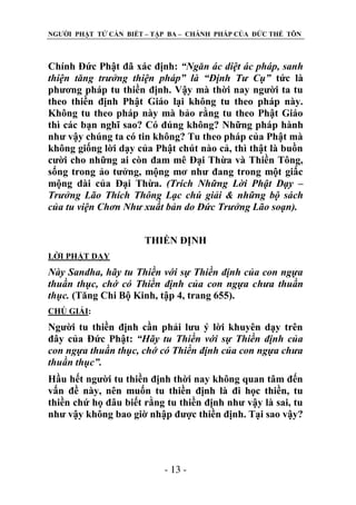 NGƢỜI PHẬT TỬ CẦN BIẾT – TẬP BA – CHÁNH PHÁP CỦA ĐỨC THẾ TÔN

Chính Đức Phật đã xác định: “Ngăn ác diệt ác pháp, sanh
thiện tăng trưởng thiện pháp” là “Định Tư Cụ” tức là
phƣơng pháp tu thiền định. Vậy mà thời nay ngƣời ta tu
theo thiền định Phật Giáo lại không tu theo pháp này.
Không tu theo pháp này mà bảo rằng tu theo Phật Giáo
thì các bạn nghĩ sao? Có đúng không? Những pháp hành
nhƣ vậy chúng ta có tin không? Tu theo pháp của Phật mà
không giống lời dạy của Phật chút nào cả, thì thật là buồn
cƣời cho những ai còn đam mê Đại Thừa và Thiền Tông,
sống trong ảo tƣởng, mộng mơ nhƣ đang trong một giấc
mộng dài của Đại Thừa. (Trích Những Lời Phật Dạy –
Trưởng Lão Thích Thông Lạc chú giải & những bộ sách
của tu viện Chơn Như xuất bản do Đức Trưởng Lão soạn).
THIỀN ĐỊNH
LỜI PHẬT DẠY

Này Sandha, hãy tu Thiền với sự Thiền định của con ngựa
thuần thục, chớ có Thiền định của con ngựa chưa thuần
thục. (Tăng Chi Bộ Kinh, tập 4, trang 655).
CHÖ GIẢI:

Ngƣời tu thiền định cần phải lƣu ý lời khuyên dạy trên
đây của Đức Phật: “Hãy tu Thiền với sự Thiền định của
con ngựa thuần thục, chớ có Thiền định của con ngựa chưa
thuần thục”.
Hầu hết ngƣời tu thiền định thời nay không quan tâm đến
vấn đề này, nên muốn tu thiền định là đi học thiền, tu
thiền chứ họ đâu biết rằng tu thiền định nhƣ vậy là sai, tu
nhƣ vậy không bao giờ nhập đƣợc thiền định. Tại sao vậy?

- 13 -

 