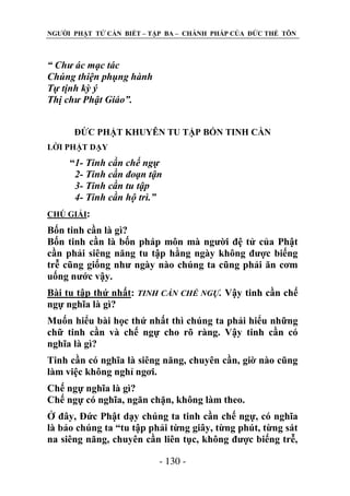 NGƢỜI PHẬT TỬ CẦN BIẾT – TẬP BA – CHÁNH PHÁP CỦA ĐỨC THẾ TÔN

“ Chư ác mạc tác
Chúng thiện phụng hành
Tự tịnh kỳ ý
Thị chư Phật Giáo”.
ĐỨC PHẬT KHUYÊN TU TẬP BỐN TINH CẦN
LỜI PHẬT DẠY

“1- Tinh cần chế ngự
2- Tinh cần đoạn tận
3- Tinh cần tu tập
4- Tinh cần hộ trì.”
CHÖ GIẢI:

Bốn tinh cần là gì?
Bốn tinh cần là bốn pháp môn mà ngƣời đệ tử của Phật
cần phải siêng năng tu tập hằng ngày không đƣợc biếng
trễ cũng giống nhƣ ngày nào chúng ta cũng phải ăn cơm
uống nƣớc vậy.
Bài tu tập thứ nhất: TINH CẦN CHẾ NGỰ. Vậy tinh cần chế
ngự nghĩa là gì?
Muốn hiểu bài học thứ nhất thì chúng ta phải hiểu những
chữ tinh cần và chế ngự cho rõ ràng. Vậy tinh cần có
nghĩa là gì?
Tinh cần có nghĩa là siêng năng, chuyên cần, giờ nào cũng
làm việc không nghỉ ngơi.
Chế ngự nghĩa là gì?
Chế ngự có nghĩa, ngăn chặn, không làm theo.
Ở đây, Đức Phật dạy chúng ta tinh cần chế ngự, có nghĩa
là bảo chúng ta “tu tập phải từng giây, từng phút, từng sát
na siêng năng, chuyên cần liên tục, không đƣợc biếng trễ,
- 130 -

 