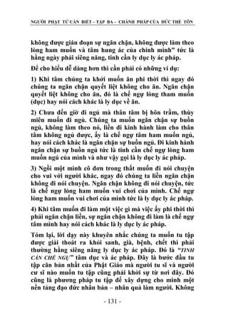 NGƢỜI PHẬT TỬ CẦN BIẾT – TẬP BA – CHÁNH PHÁP CỦA ĐỨC THẾ TÔN

không đƣợc gián đoạn sự ngăn chặn, không đƣợc làm theo
lòng ham muốn và tâm hung ác của chính mình” tức là
hằng ngày phải siêng năng, tinh cần ly dục ly ác pháp.
Để cho hiểu dễ dàng hơn thì cần phải có những ví dụ:
1) Khi tâm chúng ta khởi muốn ăn phi thời thì ngay đó
chúng ta ngăn chặn quyết liệt không cho ăn. Ngăn chặn
quyết liệt không cho ăn, đó là chế ngự lòng tham muốn
(dục) hay nói cách khác là ly dục về ăn.
2) Chƣa đến giờ đi ngủ mà thân tâm bị hôn trầm, thùy
miên muốn đi ngủ. Chúng ta muốn ngăn chặn sự buồn
ngủ, không làm theo nó, liền đi kinh hành làm cho thân
tâm không ngủ đƣợc, ấy là chế ngự tâm ham muốn ngủ,
hay nói cách khác là ngăn chặn sự buồn ngủ. Đi kinh hành
ngăn chặn sự buồn ngủ tức là tinh cần chế ngự lòng ham
muốn ngủ của mình và nhƣ vậy gọi là ly dục ly ác pháp.
3) Ngồi một mình cô đơn trong thất muốn đi nói chuyện
cho vui với ngƣời khác, ngay đó chúng ta liền ngăn chặn
không đi nói chuyện. Ngăn chặn không đi nói chuyện, tức
là chế ngự lòng ham muốn vui chơi của mình. Chế ngự
lòng ham muốn vui chơi của mình tức là ly dục ly ác pháp.
4) Khi tâm muốn đi làm một việc gì mà việc ấy phi thời thì
phải ngăn chặn liền, sự ngăn chặn không đi làm là chế ngự
tâm mình hay nói cách khác là ly dục ly ác pháp.
Tóm lại, lời dạy này khuyên nhắc chúng ta muốn tu tập
đƣợc giải thoát ra khỏi sanh, già, bệnh, chết thì phải
thƣờng hằng siêng năng ly dục ly ác pháp. Đó là “TINH
CẦN CHẾ NGỰ” tâm dục và ác pháp. Đây là bƣớc đầu tu
tập căn bản nhất của Phật Giáo mà ngƣời tu sĩ và ngƣời
cƣ sĩ nào muốn tu tập cũng phải khởi sự từ nơi đây. Đó
cũng là phƣơng pháp tu tập để xây dựng cho mình một
nền tảng đạo đức nhân bản – nhân quả làm ngƣời. Không
- 131 -

 