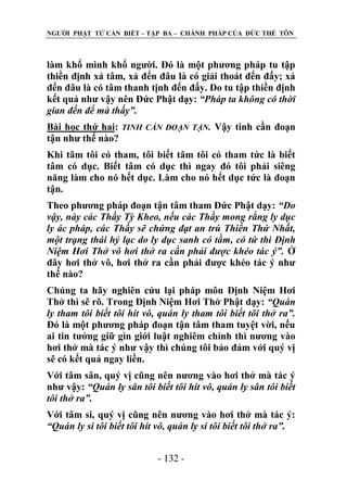 NGƢỜI PHẬT TỬ CẦN BIẾT – TẬP BA – CHÁNH PHÁP CỦA ĐỨC THẾ TÔN

làm khổ mình khổ ngƣời. Đó là một phƣơng pháp tu tập
thiền định xả tâm, xả đến đâu là có giải thoát đến đấy; xả
đến đâu là có tâm thanh tịnh đến đấy. Do tu tập thiền định
kết quả nhƣ vậy nên Đức Phật dạy: “Pháp ta không có thời
gian đến để mà thấy”.
Bài học thứ hai: TINH CẦN ĐOẠN TẬN. Vậy tinh cần đoạn
tận nhƣ thế nào?
Khi tâm tôi có tham, tôi biết tâm tôi có tham tức là biết
tâm có dục. Biết tâm có dục thì ngay đó tôi phải siêng
năng làm cho nó hết dục. Làm cho nó hết dục tức là đoạn
tận.
Theo phƣơng pháp đoạn tận tâm tham Đức Phật dạy: “Do
vậy, này các Thầy Tỳ Kheo, nếu các Thầy mong rằng ly dục
ly ác pháp, các Thầy sẽ chứng đạt an trú Thiền Thứ Nhất,
một trạng thái hỷ lạc do ly dục sanh có tầm, có tứ thì Định
Niệm Hơi Thở vô hơi thở ra cần phải được khéo tác ý”. Ở
đây hơi thở vô, hơi thở ra cần phải đƣợc khéo tác ý nhƣ
thế nào?
Chúng ta hãy nghiên cứu lại pháp môn Định Niệm Hơi
Thở thì sẽ rõ. Trong Định Niệm Hơi Thở Phật dạy: “Quán
ly tham tôi biết tôi hít vô, quán ly tham tôi biết tôi thở ra”.
Đó là một phƣơng pháp đoạn tận tâm tham tuyệt vời, nếu
ai tin tƣởng giữ gìn giới luật nghiêm chỉnh thì nƣơng vào
hơi thở mà tác ý nhƣ vậy thì chúng tôi bảo đảm với quý vị
sẽ có kết quả ngay liền.
Với tâm sân, quý vị cũng nên nƣơng vào hơi thở mà tác ý
nhƣ vậy: “Quán ly sân tôi biết tôi hít vô, quán ly sân tôi biết
tôi thở ra”.
Với tâm si, quý vị cũng nên nƣơng vào hơi thở mà tác ý:
“Quán ly si tôi biết tôi hít vô, quán ly si tôi biết tôi thở ra”.
- 132 -

 
