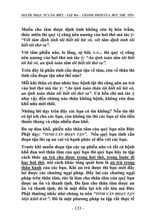 NGƢỜI PHẬT TỬ CẦN BIẾT – TẬP BA – CHÁNH PHÁP CỦA ĐỨC THẾ TÔN

Muốn cho tâm đƣợc định tỉnh không còn bị hôn trầm,
thùy miên thì quý vị cũng nên nƣơng vào hơi thở mà tác ý:
“Với tâm định tỉnh tôi biết tôi hít vô, với tâm định tỉnh tôi
biết tôi thở ra”.
Với tâm phiền não, lo lắng, sợ hãi, v.v... thì quý vị cũng
nên nƣơng vào hơi thở mà tác ý: “An tịnh toàn tâm tôi biết
tôi hít vô, an tịnh toàn tâm tôi biết tôi thở ra”.
Trên đây là phần tinh cần đoạn tận về tâm, còn về thân thì
tinh cần đoạn tận nhƣ thế nào?
Mỗi khi thân có đau nhức hay bệnh tật thì cũng nên an trú
vào hơi thở mà tác ý: “An tịnh toàn thân tôi biết tôi hít vô,
an tịnh toàn thân tôi biết tôi thở ra”. Cứ bền chí mà tác ý
nhƣ vậy đến chừng nào thân không bệnh, không còn đau
khổ nữa mới thôi.
Những lời dạy trên đây các bạn có tin không? Nếu tin thì
có lợi ích cho các bạn, còn không tin thì các bạn sẽ tốn tiền
thuốc thang và chịu nhiều đau khổ.
Do sự đau khổ, phiền não thân tâm của quý bạn nên Đức
Phật dạy: “TINH CẦN ĐOẠN TẬN”. Nếu quý bạn tinh cần
đoạn tận thì sự an vui và hạnh phúc sẽ đến với các bạn.
Trƣớc khi muốn đoạn tận các sự phiền não và tất cả bệnh
khổ đau nơi thân tâm của quý bạn thì quý bạn hãy tu tập
cách thức an trú cho đƣợc trong hơi thở, trong bƣớc đi
hay hơi thở, nói cách khác tổng quát hơn là an trú trong
thân hành của các bạn. Khi an trú đƣợc thì bạn mới đẩy
lui đƣợc các chƣớng ngại pháp. Đẩy lui các chƣớng ngại
pháp trên thân tâm, tức là làm cho thân tâm của quý bạn
đƣợc an ổn và thanh tịnh. Do làm cho thân tâm đƣợc an
ổn và thanh tịnh, đó là một điều lợi ích rất lớn mà Đức
Phật thƣờng nhắc nhở chúng ta nên “TINH CẦN ĐOẠN TẬN
MỌI KHỔ ĐAU”. Đó là một phƣơng pháp tu tập rất thực tế
- 133 -

 