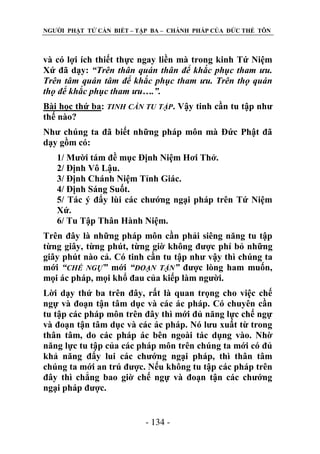 NGƢỜI PHẬT TỬ CẦN BIẾT – TẬP BA – CHÁNH PHÁP CỦA ĐỨC THẾ TÔN

và có lợi ích thiết thực ngay liền mà trong kinh Tứ Niệm
Xứ đã dạy: “Trên thân quán thân để khắc phục tham ưu.
Trên tâm quán tâm để khắc phục tham ưu. Trên thọ quán
thọ để khắc phục tham ưu….”.
Bài học thứ ba: TINH CẦN TU TẬP. Vậy tinh cần tu tập nhƣ
thế nào?
Nhƣ chúng ta đã biết những pháp môn mà Đức Phật đã
dạy gồm có:
1/ Mƣời tám đề mục Định Niệm Hơi Thở.
2/ Định Vô Lậu.
3/ Định Chánh Niệm Tỉnh Giác.
4/ Định Sáng Suốt.
5/ Tác ý đẩy lùi các chƣớng ngại pháp trên Tứ Niệm
Xứ.
6/ Tu Tập Thân Hành Niệm.
Trên đây là những pháp môn cần phải siêng năng tu tập
từng giây, từng phút, từng giờ không đƣợc phí bỏ những
giây phút nào cả. Có tinh cần tu tập nhƣ vậy thì chúng ta
mới “CHẾ NGỰ” mới “ĐOẠN TẬN” đƣợc lòng ham muốn,
mọi ác pháp, mọi khổ đau của kiếp làm ngƣời.
Lời dạy thứ ba trên đây, rất là quan trọng cho việc chế
ngự và đoạn tận tâm dục và các ác pháp. Có chuyên cần
tu tập các pháp môn trên đây thì mới đủ năng lực chế ngự
và đoạn tận tâm dục và các ác pháp. Nó lƣu xuất từ trong
thân tâm, do các pháp ác bên ngoài tác dụng vào. Nhờ
năng lực tu tập của các pháp môn trên chúng ta mới có đủ
khả năng đẩy lui các chƣớng ngại pháp, thì thân tâm
chúng ta mới an trú đƣợc. Nếu không tu tập các pháp trên
đây thì chẳng bao giờ chế ngự và đoạn tận các chƣớng
ngại pháp đƣợc.
- 134 -

 