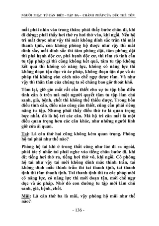 NGƢỜI PHẬT TỬ CẦN BIẾT – TẬP BA – CHÁNH PHÁP CỦA ĐỨC THẾ TÔN

mắt phải nhìn vào trong thân; phải thấy bƣớc chân đi, khi
đi đứng; phải thấy hơi thở ra hơi thở vào, khi ngồi. Nếu hộ
trì mắt đƣợc nhƣ vậy thì mắt không dính sắc trần thì mắt
thanh tịnh, còn không phòng hộ đƣợc nhƣ vậy thì mắt
dính sắc, mắt dính sắc thì tâm phóng dật, tâm phóng dật
thì phá hạnh độc cƣ, phá hạnh độc cƣ, thì tâm có tinh cần
tu tập pháp gì thì cũng không kết quả, tâm tu tập không
kết quả thì không có năng lực, không có năng lực thì
không đoạn tận dục và ác pháp, không đoạn tận dục và ác
pháp thì không còn cách nào chế ngự đƣợc tâm. Và nhƣ
vậy thì thân tâm của chúng ta sẽ chẳng bao giờ thoát khổ.
Tóm lại, giữ gìn mắt rất cần thiết cho sự tu tập bốn điều
tinh cần ở trên mà một ngƣời quyết tâm tu tập làm chủ
sanh, già, bệnh, chết thì không thể thiếu đƣợc. Trong bốn
điều tinh cần, điều nào cũng cần thiết, cũng cần phải siêng
năng tu tập. Nhƣng phải thấy điều thứ tƣ là quan trọng
bực nhất, đó là hộ trì các căn. Mà hộ trì căn mắt là một
điều quan trọng hơn các căn khác, nhƣ những ngƣời lính
giữ cửa ải quan.
Tai: Là căn thứ hai cũng không kém quan trọng. Phòng
hộ tai phải nhƣ thế nào?
Phòng hộ tai khi ở trong thất cũng nhƣ lúc đi ra ngoài,
phải tác ý nhắc tai phải nghe vào tiếng chân bƣớc đi, khi
đi; tiếng hơi thở ra, tiếng hơi thở vô, khi ngồi. Có phòng
hộ tai nhƣ vậy tai mới không dính mắc thinh trần, tai
không dính mắc thinh trần thì tai thanh tịnh, tai thanh
tịnh thì tâm thanh tịnh. Tai thanh tịnh thì tu các pháp mới
có năng lực, có năng lực thì mới đoạn tận, mới chế ngự
dục và ác pháp. Nhờ đó con đƣờng tu tập mới làm chủ
sanh, già, bệnh, chết.
Mũi: Là căn thứ ba là mũi, vậy phòng hộ mũi nhƣ thế
nào?
- 136 -

 