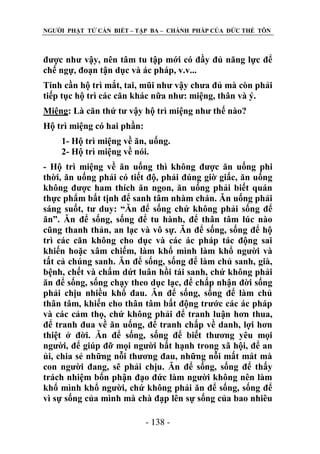 NGƢỜI PHẬT TỬ CẦN BIẾT – TẬP BA – CHÁNH PHÁP CỦA ĐỨC THẾ TÔN

đƣợc nhƣ vậy, nên tâm tu tập mới có đầy đủ năng lực để
chế ngự, đoạn tận dục và ác pháp, v.v...
Tinh cần hộ trì mắt, tai, mũi nhƣ vậy chƣa đủ mà còn phải
tiếp tục hộ trì các căn khác nữa nhƣ: miệng, thân và ý.
Miệng: Là căn thứ tƣ vậy hộ trì miệng nhƣ thế nào?
Hộ trì miệng có hai phần:
1- Hộ trì miệng về ăn, uống.
2- Hộ trì miệng về nói.
- Hộ trì miệng về ăn uống thì không đƣợc ăn uống phi
thời, ăn uống phải có tiết độ, phải đúng giờ giấc, ăn uống
không đƣợc ham thích ăn ngon, ăn uống phải biết quán
thực phẩm bất tịnh để sanh tâm nhàm chán. Ăn uống phải
sáng suốt, tƣ duy: “Ăn để sống chứ không phải sống để
ăn”. Ăn để sống, sống để tu hành, để thân tâm lúc nào
cũng thanh thản, an lạc và vô sự. Ăn để sống, sống để hộ
trì các căn không cho dục và các ác pháp tác động sai
khiến hoặc xâm chiếm, làm khổ mình làm khổ ngƣời và
tất cả chúng sanh. Ăn để sống, sống để làm chủ sanh, già,
bệnh, chết và chấm dứt luân hồi tái sanh, chứ không phải
ăn để sống, sống chạy theo dục lạc, để chấp nhận đời sống
phải chịu nhiều khổ đau. Ăn để sống, sống để làm chủ
thân tâm, khiến cho thân tâm bất động trƣớc các ác pháp
và các cảm thọ, chứ không phải để tranh luận hơn thua,
để tranh đua về ăn uống, để tranh chấp về danh, lợi hơn
thiệt ở đời. Ăn để sống, sống để biết thƣơng yêu mọi
ngƣời, để giúp đỡ mọi ngƣời bất hạnh trong xã hội, để an
ủi, chia sẻ những nỗi thƣơng đau, những nỗi mất mát mà
con ngƣời đang, sẽ phải chịu. Ăn để sống, sống để thấy
trách nhiệm bổn phận đạo đức làm ngƣời không nên làm
khổ mình khổ ngƣời, chứ không phải ăn để sống, sống để
vì sự sống của mình mà chà đạp lên sự sống của bao nhiêu
- 138 -

 