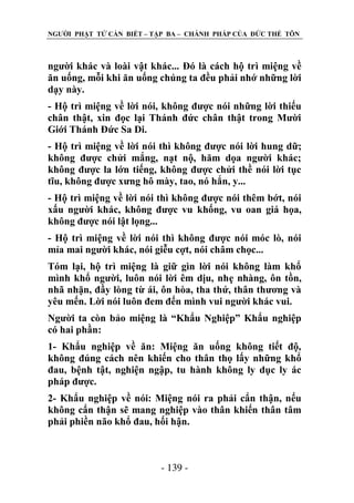NGƢỜI PHẬT TỬ CẦN BIẾT – TẬP BA – CHÁNH PHÁP CỦA ĐỨC THẾ TÔN

ngƣời khác và loài vật khác... Đó là cách hộ trì miệng về
ăn uống, mỗi khi ăn uống chúng ta đều phải nhớ những lời
dạy này.
- Hộ trì miệng về lời nói, không đƣợc nói những lời thiếu
chân thật, xin đọc lại Thánh đức chân thật trong Mƣời
Giới Thánh Đức Sa Di.
- Hộ trì miệng về lời nói thì không đƣợc nói lời hung dữ;
không đƣợc chửi mắng, nạt nộ, hăm dọa ngƣời khác;
không đƣợc la lớn tiếng, không đƣợc chửi thề nói lời tục
tĩu, không đƣợc xƣng hô mày, tao, nó hắn, y...
- Hộ trì miệng về lời nói thì không đƣợc nói thêm bớt, nói
xấu ngƣời khác, không đƣợc vu khống, vu oan giá họa,
không đƣợc nói lật lọng...
- Hộ trì miệng về lời nói thì không đƣợc nói móc lò, nói
mỉa mai ngƣời khác, nói giễu cợt, nói châm chọc...
Tóm lại, hộ trì miệng là giữ gìn lời nói không làm khổ
mình khổ ngƣời, luôn nói lời êm dịu, nhẹ nhàng, ôn tồn,
nhã nhặn, đầy lòng từ ái, ôn hòa, tha thứ, thân thƣơng và
yêu mến. Lời nói luôn đem đến mình vui ngƣời khác vui.
Ngƣời ta còn bảo miệng là “Khẩu Nghiệp” Khẩu nghiệp
có hai phần:
1- Khẩu nghiệp về ăn: Miệng ăn uống không tiết độ,
không đúng cách nên khiến cho thân thọ lấy những khổ
đau, bệnh tật, nghiện ngập, tu hành không ly dục ly ác
pháp đƣợc.
2- Khẩu nghiệp về nói: Miệng nói ra phải cẩn thận, nếu
không cẩn thận sẽ mang nghiệp vào thân khiến thân tâm
phải phiền não khổ đau, hối hận.

- 139 -

 