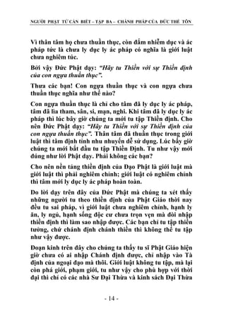 NGƢỜI PHẬT TỬ CẦN BIẾT – TẬP BA – CHÁNH PHÁP CỦA ĐỨC THẾ TÔN

Vì thân tâm họ chƣa thuần thục, còn đắm nhiễm dục và ác
pháp tức là chƣa ly dục ly ác pháp có nghĩa là giới luật
chƣa nghiêm túc.
Bởi vậy Đức Phật dạy: “Hãy tu Thiền với sự Thiền định
của con ngựa thuần thục”.
Thƣa các bạn! Con ngựa thuần thục và con ngựa chƣa
thuần thục nghĩa nhƣ thế nào?
Con ngựa thuần thục là chỉ cho tâm đã ly dục ly ác pháp,
tâm đã lìa tham, sân, si, mạn, nghi. Khi tâm đã ly dục ly ác
pháp thì lúc bây giờ chúng ta mới tu tập Thiền định. Cho
nên Đức Phật dạy: “Hãy tu Thiền với sự Thiền định của
con ngựa thuần thục”. Thân tâm đã thuần thục trong giới
luật thì tâm định tỉnh nhu nhuyến dễ sử dụng. Lúc bấy giờ
chúng ta mới bắt đầu tu tập Thiền Định. Tu nhƣ vậy mới
đúng nhƣ lời Phật dạy. Phải không các bạn?
Cho nên nền tảng thiền định của Đạo Phật là giới luật mà
giới luật thì phải nghiêm chỉnh; giới luật có nghiêm chỉnh
thì tâm mới ly dục ly ác pháp hoàn toàn.
Do lời dạy trên đây của Đức Phật mà chúng ta xét thấy
những ngƣời tu theo thiền định của Phật Giáo thời nay
đều tu sai pháp, vì giới luật chƣa nghiêm chỉnh, hạnh ly
ăn, ly ngủ, hạnh sống độc cƣ chƣa trọn vẹn mà đòi nhập
thiền định thì làm sao nhập đƣợc. Các bạn chỉ tu tập thiền
tƣởng, chứ chánh định chánh thiền thì không thể tu tập
nhƣ vậy đƣợc.
Đoạn kinh trên đây cho chúng ta thấy tu sĩ Phật Giáo hiện
giờ chƣa có ai nhập Chánh định đƣợc, chỉ nhập vào Tà
định của ngoại đạo mà thôi. Giới luật không tu tập, mà lại
còn phá giới, phạm giới, tu nhƣ vậy cho phù hợp với thời
đại thì chỉ có các nhà Sƣ Đại Thừa và kinh sách Đại Thừa
- 14 -

 