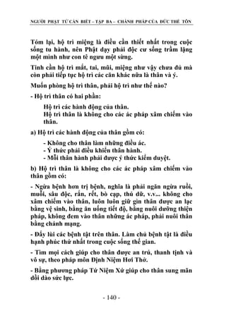 NGƢỜI PHẬT TỬ CẦN BIẾT – TẬP BA – CHÁNH PHÁP CỦA ĐỨC THẾ TÔN

Tóm lại, hộ trì miệng là điều cần thiết nhất trong cuộc
sống tu hành, nên Phật dạy phải độc cƣ sống trầm lặng
một mình nhƣ con tê ngƣu một sừng.
Tinh cần hộ trì mắt, tai, mũi, miệng nhƣ vậy chƣa đủ mà
còn phải tiếp tục hộ trì các căn khác nữa là thân và ý.
Muốn phòng hộ trì thân, phải hộ trì nhƣ thế nào?
- Hộ trì thân có hai phần:
Hộ trì các hành động của thân.
Hộ trì thân là không cho các ác pháp xâm chiếm vào
thân.
a) Hộ trì các hành động của thân gồm có:
- Không cho thân làm những điều ác.
- Ý thức phải điều khiển thân hành.
- Mỗi thân hành phải đƣợc ý thức kiểm duyệt.
b) Hộ trì thân là không cho các ác pháp xâm chiếm vào
thân gồm có:
- Ngừa bệnh hơn trị bệnh, nghĩa là phải ngăn ngừa ruồi,
muỗi, sâu độc, rắn, rết, bò cạp, thú dữ, v.v... không cho
xâm chiếm vào thân, luôn luôn giữ gìn thân đƣợc an lạc
bằng vệ sinh, bằng ăn uống tiết độ, bằng nuôi dƣỡng thiện
pháp, không đem vào thân những ác pháp, phải nuôi thân
bằng chánh mạng.
- Đẩy lùi các bệnh tật trên thân. Làm chủ bệnh tật là điều
hạnh phúc thứ nhất trong cuộc sống thế gian.
- Tìm mọi cách giúp cho thân đƣợc an trú, thanh tịnh và
vô sự, theo pháp môn Định Niệm Hơi Thở.
- Bằng phƣơng pháp Tứ Niệm Xứ giúp cho thân sung mãn
dồi dào sức lực.
- 140 -

 
