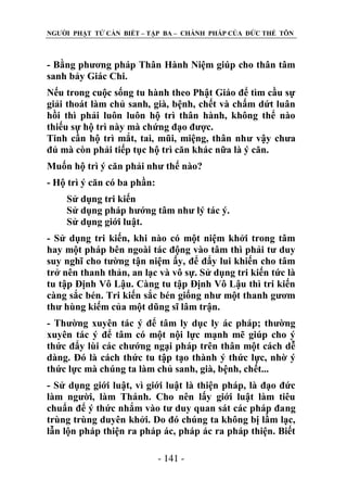 NGƢỜI PHẬT TỬ CẦN BIẾT – TẬP BA – CHÁNH PHÁP CỦA ĐỨC THẾ TÔN

- Bằng phƣơng pháp Thân Hành Niệm giúp cho thân tâm
sanh bảy Giác Chi.
Nếu trong cuộc sống tu hành theo Phật Giáo để tìm cầu sự
giải thoát làm chủ sanh, già, bệnh, chết và chấm dứt luân
hồi thì phải luôn luôn hộ trì thân hành, không thể nào
thiếu sự hộ trì này mà chứng đạo đƣợc.
Tinh cần hộ trì mắt, tai, mũi, miệng, thân nhƣ vậy chƣa
đủ mà còn phải tiếp tục hộ trì căn khác nữa là ý căn.
Muốn hộ trì ý căn phải nhƣ thế nào?
- Hộ trì ý căn có ba phần:
Sử dụng tri kiến
Sử dụng pháp hƣớng tâm nhƣ lý tác ý.
Sử dụng giới luật.
- Sử dụng tri kiến, khi nào có một niệm khởi trong tâm
hay một pháp bên ngoài tác động vào tâm thì phải tƣ duy
suy nghĩ cho tƣờng tận niệm ấy, để đẩy lui khiến cho tâm
trở nên thanh thản, an lạc và vô sự. Sử dụng tri kiến tức là
tu tập Định Vô Lậu. Càng tu tập Định Vô Lậu thì tri kiến
càng sắc bén. Tri kiến sắc bén giống nhƣ một thanh gƣơm
thƣ hùng kiếm của một dũng sĩ lâm trận.
- Thƣờng xuyên tác ý để tâm ly dục ly ác pháp; thƣờng
xuyên tác ý để tâm có một nội lực mạnh mẽ giúp cho ý
thức đẩy lùi các chƣớng ngại pháp trên thân một cách dễ
dàng. Đó là cách thức tu tập tạo thành ý thức lực, nhờ ý
thức lực mà chúng ta làm chủ sanh, già, bệnh, chết...
- Sử dụng giới luật, vì giới luật là thiện pháp, là đạo đức
làm ngƣời, làm Thánh. Cho nên lấy giới luật làm tiêu
chuẩn để ý thức nhắm vào tƣ duy quan sát các pháp đang
trùng trùng duyên khởi. Do đó chúng ta không bị lầm lạc,
lẫn lộn pháp thiện ra pháp ác, pháp ác ra pháp thiện. Biết
- 141 -

 