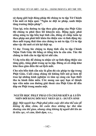 NGƢỜI PHẬT TỬ CẦN BIẾT – TẬP BA – CHÁNH PHÁP CỦA ĐỨC THẾ TÔN

sử dụng giới luật đúng pháp thì chúng ta tu tập Tứ Chánh
Cần mới có hiệu quả: “Ngăn ác diệt ác pháp, sanh thiện
tăng trƣởng thiện pháp”.
Tóm lại, trên đƣờng tu tập theo giáo pháp của Phật Giáo
thì chúng ta phải theo lời khuyên này. Hằng ngày phải
siêng năng tu tập bốn loại tinh cần, đừng cố chấp tuần tự
theo pháp mà phải biết khéo léo thiện xảo và linh động tùy
theo mỗi trạng thái tâm của chúng ta mà tu tập. Có tu tập
nhƣ vậy thì mới có ích lợi thật sự.
Ví dụ: Trong lúc chúng ta đang tinh cần tu tập Chánh
Niệm Tỉnh Giác thì bỗng có tiếng kêu la cầu cứu. Tức thì
chúng ta tinh cần tu tập hộ trì nhĩ căn.
Ví dụ trên đây để chúng ta nhận xét sự linh động thiện xảo
từng giây, từng phút trong sự tu tập. Đừng có cố chấp khƣ
khƣ theo giáo điều thì sai lệch mất.
Cho nên bốn tinh cần này là gồm đủ các pháp tu tập trong
Phật Giáo. Cuối cùng chúng tôi không biết nói gì hơn để
trao lại những kinh nghiệm và tâm sự cùng các bạn thiết
tha tu hành thân mến. Ƣớc mong sao quý bạn sẽ thành
tựu viên mãn con đƣờng giải thoát của Phật Giáo để đền
đáp ơn Phật trong muôn một.
NGƢỜI HỌC PHẬT PHẢI CÓ CHÁNH KIẾN & LUÔN
NHÌN ĐỜI BẰNG ĐÔI MẮT NHÂN QUẢ - DUYÊN SINH

Hỏi: Một người học Phật phải nhìn cuộc đời như thế nào để
không bị đắm chìm, lôi cuốn theo những lạc thú tầm
thường của thế gian, nhưng cũng không bị người đời lên án
là tiêu cực, vô cảm, lãnh đạm, v.v...

- 142 -

 