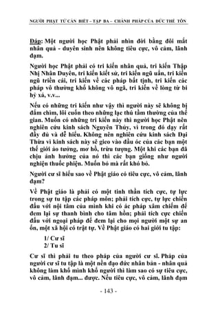 NGƢỜI PHẬT TỬ CẦN BIẾT – TẬP BA – CHÁNH PHÁP CỦA ĐỨC THẾ TÔN

Đáp: Một ngƣời học Phật phải nhìn đời bằng đôi mắt
nhân quả - duyên sinh nên không tiêu cực, vô cảm, lãnh
đạm.
Ngƣời học Phật phải có tri kiến nhân quả, tri kiến Thập
Nhị Nhân Duyên, tri kiến kiết sử, tri kiến ngũ uẩn, tri kiến
ngũ triền cái, tri kiến về các pháp bất tịnh, tri kiến các
pháp vô thƣờng khổ không vô ngã, tri kiến về lòng từ bi
hỷ xả, v.v...
Nếu có những tri kiến nhƣ vậy thì ngƣời này sẽ không bị
đắm chìm, lôi cuốn theo những lạc thú tầm thƣờng của thế
gian. Muốn có những tri kiến này thì ngƣời học Phật nên
nghiên cứu kinh sách Nguyên Thủy, vì trong đó dạy rất
đầy đủ và dễ hiểu. Không nên nghiên cứu kinh sách Đại
Thừa vì kinh sách này sẽ gieo vào đầu óc của các bạn một
thế giới ảo tƣởng, mơ hồ, trừu tƣợng. Một khi các bạn đã
chịu ảnh hƣởng của nó thì các bạn giống nhƣ ngƣời
nghiện thuốc phiện. Muốn bỏ mà rất khó bỏ.
Ngƣời cƣ sĩ hiểu sao về Phật giáo có tiêu cực, vô cảm, lãnh
đạm?
Về Phật giáo là phải có một tinh thần tích cực, tự lực
trong sự tu tập các pháp môn; phải tích cực, tự lực chiến
đấu với nội tâm của mình khi có ác pháp xâm chiếm để
đem lại sự thanh bình cho tâm hồn; phải tích cực chiến
đấu với ngoại pháp để đem lại cho mọi ngƣời một sự an
ổn, một xã hội có trật tự. Về Phật giáo có hai giới tu tập:
1/ Cƣ sĩ
2/ Tu sĩ
Cƣ sĩ thì phải tu theo pháp của ngƣời cƣ sĩ. Pháp của
ngƣời cƣ sĩ tu tập là một nền đạo đức nhân bản - nhân quả
không làm khổ mình khổ ngƣời thì làm sao có sự tiêu cực,
vô cảm, lãnh đạm... đƣợc. Nếu tiêu cực, vô cảm, lãnh đạm
- 143 -

 