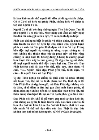 NGƢỜI PHẬT TỬ CẦN BIẾT – TẬP BA – CHÁNH PHÁP CỦA ĐỨC THẾ TÔN

là làm khổ mình khổ ngƣời thì đâu có đúng chánh pháp.
Có lẽ Cƣ sĩ đã hiểu sai pháp Phật, không hiểu về pháp tu
tập của ngƣời Tu sĩ.
Ngƣời Cƣ sĩ chỉ có sống những ngày Thọ Bát Quan Trai là
nhƣ ngƣời Tu sĩ mà thôi. Một tháng chỉ sống có mấy ngày
thì đâu thể nào gọi là tiêu cực, vô cảm, lãnh đạm đƣợc.
Phật dạy chúng ta biết ác pháp và thiện pháp, ác pháp thì
nên tránh và diệt để đem lại cho mình cho ngƣời hạnh
phúc an vui chứ đâu phải lãnh đạm, vô cảm. Ví dụ: Trong
bữa tiệc mọi ngƣời ép chúng ta uống rƣợu, chúng ta từ
chối không tùy thuận theo các ác pháp này thì bảo rằng
chúng ta lãnh đạm thì không đúng. Chúng ta cƣơng quyết
làm đƣợc điều này là làm gƣơng tốt đẹp cho ngƣời khác,
để mọi ngƣời tránh thứ độc dƣợc hại này. Cho nên Đạo
Phật không phải là đạo yếm thế, tiêu cực, lãnh đạm, vô
cảm, v.v... Ngƣời hiểu đạo Phật yếm thế, lãnh đạm, vô
cảm... là ngƣời hiểu sai đạo Phật.
Ví dụ: Tình nghĩa vợ chồng là phải chia xẻ nhau những
nỗi buồn vui, thế mà xa lánh nhau, lạc lẽo, lãnh đạm thì
Đức Phật đâu có dạy bao giờ, mà Đức Phật dạy không nên
tà dâm, vì tà dâm là làm hại gia đình mất hạnh phúc, tà
dâm, dâm dục không tiết độ sẽ đem đến thân bệnh tật, mà
thân mang đau bệnh thì sự an vui hạnh phúc gia đình mất.
Đạo Phật nói đời khổ là để vƣợt qua mọi sự đau khổ đó,
chứ không có nghĩa là trốn tránh khổ, nói cách khác là để
làm cho đời hết khổ. Làm cho đời hết khổ là phải tích cực
hết mình. Vì thế mà đạo đức của đạo Phật là đạo đức
không làm khổ mình khổ ngƣời. (Trích ở Giáo án tu tập).

- 144 -

 