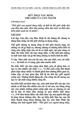 NGƢỜI PHẬT TỬ CẦN BIẾT – TẬP BA – CHÁNH PHÁP CỦA ĐỨC THẾ TÔN

ĐỨC PHẬT XÁC ĐỊNH
THẾ GIỚI CỦA CON NGƢỜI
LỜI PHẬT DẠY

“Thế giới con người đang thấy và biết là thế giới chấp thủ
của điên đảo tâm, điên đảo tưởng, điên đảo tình và điên đảo
kiến phát sanh do vô minh”.
CHÖ GIẢI:

Lời dạy trên đây của Đức Phật là chỉ thẳng để chúng ta
đừng lầm chấp cái thế giới chúng ta đang sống.
Thế giới chúng ta đang sống là thế giới duyên hợp, nó
chẳng có cái gì thật cả, nhƣng chúng ta không hiểu biết rõ
ràng nên chấp chặt cho nó là có thật ngã, vật nào cũng có
thật. Do thấy biết vật nào cũng thật, vì thế mỗi khi chúng
ta mất mát một vật gì thì lòng chúng ta buồn khổ da diết.
Ví dụ: Nhƣ mất của cải tài sản, cha mẹ chết, con cái mất,
v.v... thì khổ sở vô cùng, gần nhƣ muốn chết.
Do thấy biết vật nào cũng nhƣ thật, nên cố gắng làm và
tạo ra cho nhiều vật chất, v.v... Vì thế suốt cuộc đời đành
phải chịu nhọc nhằn và đành phải làm những điều gian ác,
trộm cắp, cờ bạc gian lận, hối lộ ăn đút lót, giết ngƣời
cƣớp của. Những hành động đó, vốn cũng chỉ để mong sao
tạo ra vật chất càng nhiều càng tốt .
Sự hiểu biết sai lệch nhƣ vậy, nên mới đem hết sức lực của
mình ra để làm cho nhiều của cải và tài sản, tuy bằng công
sức của mình, không phải cƣớp giật của ai, nhƣng có cái
tội là đày ải thân tâm chúng ta quá nhiều khổ nhọc
v.v...Với tâm tham đắm vật chất nhƣ vậy mà ngƣời đời gọi
là lòng tham không đáy. Do sự hiểu biết lầm lạc mà đã
biến thành lòng tham không đáy ấy, nên Đức Phật chỉ
thẳng cho loài ngƣời biết: “Thế giới con người đang thấy,
- 145 -

 