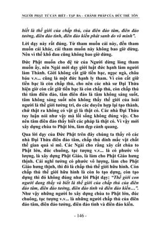 NGƢỜI PHẬT TỬ CẦN BIẾT – TẬP BA – CHÁNH PHÁP CỦA ĐỨC THẾ TÔN

biết là thế giới của chấp thủ, của điên đảo tâm, điên đảo
tưởng, điên đảo tình, điên đảo kiến phát sanh do vô minh”.
Lời dạy này rất đúng. Từ tham muốn cái này, đến tham
muốn cái khác, cái tham muốn này không bao giờ dừng.
Nên vì thế khổ đau cũng không bao giờ dừng.
Đức Phật muốn cho đệ tử của Ngƣời dừng lòng tham
muốn ấy, nên Ngài mới dạy giới luật đức hạnh làm ngƣời
làm Thánh. Giới không cất giữ tiền bạc, ngọc ngà, châu
báu v.v... cũng là một đức hạnh ly tham. Vì còn cất giữ
tiền bạc là còn chấp thủ, cho nên các nhà sƣ Đại Thừa
hiện giờ còn cất giữ tiền bạc là còn chấp thủ, còn chấp thủ
thì tâm điên đảo, tâm điên đảo là tâm không sáng suốt,
tâm không sáng suốt nên không thấy thế giới của loài
ngƣời là thế giới tƣởng tri, do các duyên hợp lại tạo thành,
chứ thật ra không có vật gì là thật có. Các nhà Đại Thừa
tuy luận nói nhƣ vậy mà lối sống không đúng vậy. Cho
nên tâm điên đảo thấy biết các pháp là thật có. Vì vậy mới
xây dựng chùa to Phật lớn, làm đẹp cảnh quang.
Qua lời dạy của Đức Phật trên đây chúng ta thấy rõ các
nhà Đại Thừa điên đảo tâm, chấp thủ dính mắc vật chất
thế gian quá si mê. Các Ngài cho rằng xây cất chùa to
Phật lớn, đúc chuông, tạc tƣợng v.v... là có phƣớc vô
lƣợng, là xây dựng Phật Giáo, là làm cho Phật Giáo hƣng
thịnh. Cái nghĩ tƣởng có phƣớc vô lƣợng, làm cho Phật
Giáo hƣng thịnh, thì đó là chấp thủ thế giới hữu hình. Còn
chấp thủ thế giới hữu hình là còn lo tạo dựng, còn tạo
dựng thì đó không đúng nhƣ lời Phật dạy: “Thế giới con
người đang thấy và biết là thế giới của chấp thủ của điên
đảo tâm, điên đảo tưởng, điên đảo tình và điên đảo kiến…”.
Nhƣ vậy những ngƣời lo xây dựng chùa to Phật lớn, đúc
chuông, tạc tƣợng v.v... là những ngƣời chấp thủ của điên
đảo tâm, điên đảo tƣởng, điên đảo tình và điên đảo kiến.
- 146 -

 